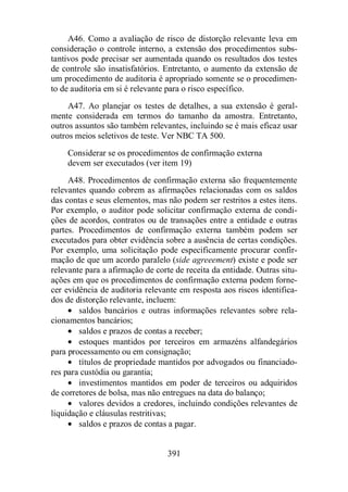 A46. Como a avaliação de risco de distorção relevante leva em 
consideração o controle interno, a extensão dos procedimentos subs-tantivos 
pode precisar ser aumentada quando os resultados dos testes 
de controle são insatisfatórios. Entretanto, o aumento da extensão de 
um procedimento de auditoria é apropriado somente se o procedimen-to 
de auditoria em si é relevante para o risco específico. 
A47. Ao planejar os testes de detalhes, a sua extensão é geral-mente 
considerada em termos do tamanho da amostra. Entretanto, 
outros assuntos são também relevantes, incluindo se é mais eficaz usar 
outros meios seletivos de teste. Ver NBC TA 500. 
Considerar se os procedimentos de confirmação externa 
devem ser executados (ver item 19) 
A48. Procedimentos de confirmação externa são frequentemente 
relevantes quando cobrem as afirmações relacionadas com os saldos 
das contas e seus elementos, mas não podem ser restritos a estes itens. 
Por exemplo, o auditor pode solicitar confirmação externa de condi-ções 
de acordos, contratos ou de transações entre a entidade e outras 
partes. Procedimentos de confirmação externa também podem ser 
executados para obter evidência sobre a ausência de certas condições. 
Por exemplo, uma solicitação pode especificamente procurar confir-mação 
de que um acordo paralelo (side agreeement) existe e pode ser 
relevante para a afirmação de corte de receita da entidade. Outras situ-ações 
em que os procedimentos de confirmação externa podem forne-cer 
evidência de auditoria relevante em resposta aos riscos identifica-dos 
de distorção relevante, incluem: 
· saldos bancários e outras informações relevantes sobre rela-cionamentos 
391 
bancários; 
· saldos e prazos de contas a receber; 
· estoques mantidos por terceiros em armazéns alfandegários 
para processamento ou em consignação; 
· títulos de propriedade mantidos por advogados ou financiado-res 
para custódia ou garantia; 
· investimentos mantidos em poder de terceiros ou adquiridos 
de corretores de bolsa, mas não entregues na data do balanço; 
· valores devidos a credores, incluindo condições relevantes de 
liquidação e cláusulas restritivas; 
· saldos e prazos de contas a pagar. 
 