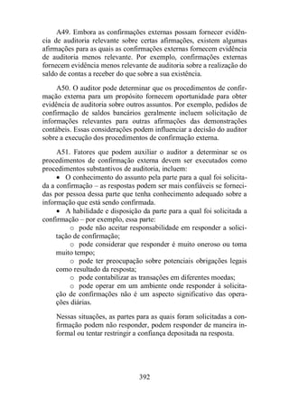 A49. Embora as confirmações externas possam fornecer evidên-cia 
de auditoria relevante sobre certas afirmações, existem algumas 
afirmações para as quais as confirmações externas fornecem evidência 
de auditoria menos relevante. Por exemplo, confirmações externas 
fornecem evidência menos relevante de auditoria sobre a realização do 
saldo de contas a receber do que sobre a sua existência. 
A50. O auditor pode determinar que os procedimentos de confir-mação 
externa para um propósito fornecem oportunidade para obter 
evidência de auditoria sobre outros assuntos. Por exemplo, pedidos de 
confirmação de saldos bancários geralmente incluem solicitação de 
informações relevantes para outras afirmações das demonstrações 
contábeis. Essas considerações podem influenciar a decisão do auditor 
sobre a execução dos procedimentos de confirmação externa. 
A51. Fatores que podem auxiliar o auditor a determinar se os 
procedimentos de confirmação externa devem ser executados como 
procedimentos substantivos de auditoria, incluem: 
· O conhecimento do assunto pela parte para a qual foi solicita-da 
a confirmação – as respostas podem ser mais confiáveis se forneci-das 
por pessoa dessa parte que tenha conhecimento adequado sobre a 
informação que está sendo confirmada. 
· A habilidade e disposição da parte para a qual foi solicitada a 
confirmação – por exemplo, essa parte: 
o pode não aceitar responsabilidade em responder a solici-tação 
de confirmação; 
o pode considerar que responder é muito oneroso ou toma 
392 
muito tempo; 
o pode ter preocupação sobre potenciais obrigações legais 
como resultado da resposta; 
o pode contabilizar as transações em diferentes moedas; 
o pode operar em um ambiente onde responder à solicita-ção 
de confirmações não é um aspecto significativo das opera-ções 
diárias. 
Nessas situações, as partes para as quais foram solicitadas a con-firmação 
podem não responder, podem responder de maneira in-formal 
ou tentar restringir a confiança depositada na resposta. 
 