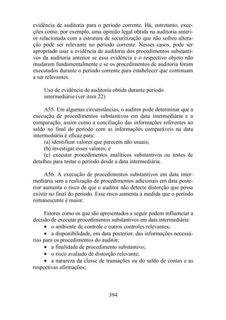 evidência de auditoria para o período corrente. Há, entretanto, exce-ções 
como, por exemplo, uma opinião legal obtida na auditoria anteri-or 
relacionada com a estrutura de securitização que não sofreu altera-ção 
pode ser relevante no período corrente. Nesses casos, pode ser 
apropriado usar a evidência de auditoria dos procedimentos substanti-vos 
da auditoria anterior se essa evidência e o respectivo objeto não 
mudaram fundamentalmente e se os procedimentos de auditoria foram 
executados durante o período corrente para estabelecer que continuam 
a ser relevantes. 
Uso de evidência de auditoria obtida durante período 
intermediário (ver item 22) 
A55. Em algumas circunstâncias, o auditor pode determinar que a 
execução de procedimentos substantivos em data intermediária e a 
comparação, assim como a conciliação das informações referentes ao 
saldo no final do período com as informações comparáveis na data 
intermediária é eficaz para: 
(a) identificar valores que parecem não usuais; 
(b) investigar esses valores; e 
(c) executar procedimentos analíticos substantivos ou testes de 
detalhes para testar o período desde a data intermediária. 
A56. A execução de procedimentos substantivos em data inter-mediária 
sem a realização de procedimentos adicionais em data poste-rior 
aumenta o risco de que o auditor não detecte distorção que possa 
existir no final do período. Esse risco aumenta à medida que o período 
remanescente é maior. 
Fatores como os que são apresentados a seguir podem influenciar a 
decisão de executar procedimentos substantivos em data intermediária: 
· o ambiente de controle e outros controles relevantes; 
· a disponibilidade, em data posterior, das informações necessá-rias 
para os procedimentos do auditor; 
· a finalidade de procedimento substantivo; 
· o risco avaliado de distorção relevante; 
· a natureza da classe de transações ou do saldo de contas e as 
394 
respectivas afirmações; 
 
