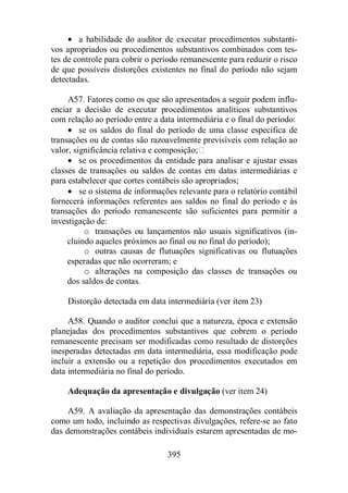 · a habilidade do auditor de executar procedimentos substanti-vos 
apropriados ou procedimentos substantivos combinados com tes-tes 
de controle para cobrir o período remanescente para reduzir o risco 
de que possíveis distorções existentes no final do período não sejam 
detectadas. 
A57. Fatores como os que são apresentados a seguir podem influ-enciar 
a decisão de executar procedimentos analíticos substantivos 
com relação ao período entre a data intermediária e o final do período: 
· se os saldos do final do período de uma classe específica de 
transações ou de contas são razoavelmente previsíveis com relação ao 
valor, significância relativa e composição; 
· se os procedimentos da entidade para analisar e ajustar essas 
classes de transações ou saldos de contas em datas intermediárias e 
para estabelecer que cortes contábeis são apropriados; 
· se o sistema de informações relevante para o relatório contábil 
fornecerá informações referentes aos saldos no final do período e às 
transações do período remanescente são suficientes para permitir a 
investigação de: 
o transações ou lançamentos não usuais significativos (in-cluindo 
aqueles próximos ao final ou no final do período); 
o outras causas de flutuações significativas ou flutuações 
esperadas que não ocorreram; e 
o alterações na composição das classes de transações ou 
395 
dos saldos de contas. 
Distorção detectada em data intermediária (ver item 23) 
A58. Quando o auditor conclui que a natureza, época e extensão 
planejadas dos procedimentos substantivos que cobrem o período 
remanescente precisam ser modificadas como resultado de distorções 
inesperadas detectadas em data intermediária, essa modificação pode 
incluir a extensão ou a repetição dos procedimentos executados em 
data intermediária no final do período. 
Adequação da apresentação e divulgação (ver item 24) 
A59. A avaliação da apresentação das demonstrações contábeis 
como um todo, incluindo as respectivas divulgações, refere-se ao fato 
das demonstrações contábeis individuais estarem apresentadas de mo- 
 
