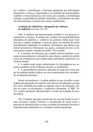 do a refletir a classificação e descrição apropriada das informações 
financeiras e à forma, à organização e ao conteúdo das demonstrações 
contábeis e notas explicativas. Isso inclui, por exemplo, a terminologia 
utilizada, a quantidade de detalhes fornecidos, a classificação dos itens 
nas demonstrações e as bases dos valores estabelecidos. 
Avaliação da suficiência e adequação da evidência 
de auditoria (ver itens 25 a 27) 
A60. A auditoria das demonstrações contábeis é um processo a-cumulativo 
e contínuo. À medida que o auditor executa procedimentos 
planejados de auditoria, a evidência de auditoria obtida pode fazer 
com que o auditor modifique a natureza, época ou extensão de outros 
procedimentos planejados de auditoria. Informações que diferem sig-nificativamente 
das informações nas quais a avaliação de risco se ba-seou 
podem chamar a atenção do auditor. Por exemplo: 
· a extensão de distorções que o auditor detecta mediante a exe-cução 
de procedimentos substantivos pode alterar a opinião do auditor 
acerca da avaliação de risco e pode indicar deficiência significativa no 
controle interno; 
· o auditor pode tomar conhecimento de discrepâncias nos re-gistros 
contábeis ou de evidências ausentes ou conflitantes; 
· os procedimentos analíticos aplicados na etapa de revisão glo-bal 
da auditoria podem indicar um risco anteriormente não reconheci-do 
de distorção relevante. 
Nessas circunstâncias, o auditor poderia ter que reavaliar os pro-cedimentos 
planejados de auditoria com base na consideração revisada 
dos riscos avaliados para todas ou algumas classes de transações, sal-dos 
de contas ou divulgações e respectivas afirmações. A NBC TA 
315 contém orientação adicional para a revisão da avaliação de risco 
do auditor. 
A61. O auditor não pode assumir que um caso de fraude ou erro é 
uma ocorrência isolada. Portanto, a consideração do modo como a 
detecção de distorção afeta os riscos avaliados de distorção relevante é 
importante para determinar se a avaliação continua apropriada. 
396 
 