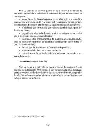 A62. A opinião do auditor quanto ao que constitui evidência de 
auditoria apropriada e suficiente é influenciada por fatores como os 
que seguem: 
· importância da distorção potencial na afirmação e a probabili-dade 
de que ela tenha efeito relevante, individualmente ou em conjun-to 
com outras distorções em potencial, nas demonstrações contábeis; 
· efetividade das respostas e controles da administração para en-frentar 
os riscos; 
· experiência adquirida durante auditorias anteriores com rela-ção 
a potenciais distorções semelhantes; 
· resultados dos procedimentos de auditoria executados, inclu-indo 
se esses procedimentos de auditoria identificaram casos específi-cos 
de fraude ou erro; 
· fonte e confiabilidade das informações disponíveis; 
· persuasividade da evidência de auditoria; 
· entendimento da entidade e de seu ambiente, incluindo o seu 
397 
controle interno. 
Documentação (ver item 28) 
A63. A forma e a extensão da documentação de auditoria é uma 
questão de julgamento profissional e são influenciadas pela natureza, 
porte e complexidade da entidade e de seu controle interno, disponibi-lidade 
das informações da entidade e metodologia de auditoria e tec-nologia 
usadas na auditoria. 
(1) Publicada no DOU, de 03-12-2009. 
 