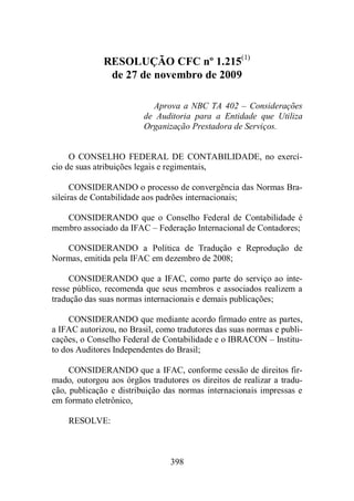 RESOLUÇÃO CFC nº 1.215(1) 
de 27 de novembro de 2009 
Aprova a NBC TA 402 – Considerações 
de Auditoria para a Entidade que Utiliza 
Organização Prestadora de Serviços. 
O CONSELHO FEDERAL DE CONTABILIDADE, no exercí-cio 
de suas atribuições legais e regimentais, 
CONSIDERANDO o processo de convergência das Normas Bra-sileiras 
de Contabilidade aos padrões internacionais; 
CONSIDERANDO que o Conselho Federal de Contabilidade é 
membro associado da IFAC – Federação Internacional de Contadores; 
CONSIDERANDO a Política de Tradução e Reprodução de 
Normas, emitida pela IFAC em dezembro de 2008; 
CONSIDERANDO que a IFAC, como parte do serviço ao inte-resse 
público, recomenda que seus membros e associados realizem a 
tradução das suas normas internacionais e demais publicações; 
CONSIDERANDO que mediante acordo firmado entre as partes, 
a IFAC autorizou, no Brasil, como tradutores das suas normas e publi-cações, 
o Conselho Federal de Contabilidade e o IBRACON – Institu-to 
dos Auditores Independentes do Brasil; 
CONSIDERANDO que a IFAC, conforme cessão de direitos fir-mado, 
outorgou aos órgãos tradutores os direitos de realizar a tradu-ção, 
publicação e distribuição das normas internacionais impressas e 
398 
em formato eletrônico, 
RESOLVE: 
 