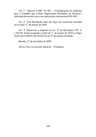 Art. 1º Aprovar a NBC TA 402 – “Considerações de Auditoria 
para a Entidade que Utiliza Organização Prestadora de Serviços”, 
elaborada de acordo com a sua equivalente internacional ISA 402. 
Art. 2º Esta Resolução entra em vigor nos exercícios iniciados 
em ou após 1º. de janeiro de 2010. 
Art. 3º Observado o disposto no art. 3º da Resolução CFC nº 
1.203-09, ficam revogadas a partir de 1º. de janeiro de 2010 as dispo-sições 
em contrário nos termos do art. 4º da mesma resolução. 
Brasília, 27 de novembro de 2009. 
Maria Clara Cavalcante Bugarim – Presidente 
399 
 