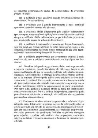 as seguintes generalizações acerca da confiabilidade da evidência 
podem ser úteis: 
(a) a evidência é mais confiável quando for obtida de fontes in-dependentes, 
40 
fora da entidade; 
(b) a evidência que é gerada internamente é mais confiável 
quando os controles internos são eficazes; 
(c) a evidência obtida diretamente pelo auditor independente 
(por exemplo, a observação da aplicação de controle) é mais confiável 
do que a evidência obtida indiretamente ou por inferência (por exem-plo, 
a indagação acerca da aplicação de controle); 
(d) a evidência é mais confiável quando em forma documental, 
seja em papel, em forma eletrônica ou outro meio (por exemplo, a ata 
de reunião formalmente elaborada é mais confiável do que uma decla-ração 
oral subsequente daquilo que foi discutido); 
(e) a evidência proporcionada por documentos originais é mais 
confiável do que a evidência proporcionada por fotocópias ou fac-símiles. 
44. O auditor independente geralmente obtém mais segurança de 
evidência consistente quando for obtida de diferentes fontes ou de 
natureza diferente, do que de itens de evidência individualmente con-siderados. 
Adicionalmente, a obtenção de evidência de fontes diferen-tes 
ou de natureza diferente pode indicar que a evidência de item indi-vidual 
não é confiável. Por exemplo, corroborar a informação obtida 
de fonte independente da entidade pode aumentar a segurança que o 
auditor independente obtém de representação da parte responsável. 
Por outro lado, quando a evidência obtida de fonte for inconsistente 
com a obtida de outra fonte, o auditor independente determina quais 
procedimentos adicionais de obtenção de evidência são necessários 
para resolver a inconsistência. 
45. Em termos de obter evidência apropriada e suficiente, é ge-ralmente 
mais difícil obter segurança acerca da informação sobre o 
objeto cobrindo um período do que acerca da informação sobre o ob-jeto 
em dado momento. Adicionalmente, as conclusões proporciona-das 
sobre processos são geralmente limitadas ao período abrangido 
pelo trabalho; o auditor independente não proporciona conclusões 
sobre se no futuro o processo continuará a funcionar da maneira espe-cificada. 
 