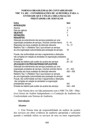 NORMAS BRASILEIRAS DE CONTABILIDADE 
NBC TA 402 – CONSIDERAÇÕES DE AUDITORIA PARA A 
ENTIDADE QUE UTILIZA ORGANIZAÇÃO 
PRESTADORA DE SERVIÇOS 
Índice Item 
INTRODUÇÃO 
Alcance 1 – 5 
Data de vigência 6 
OBJETIVO 7 
DEFINIÇÕES 8 
REQUISITOS 
Obtenção de entendimento dos serviços prestados por uma 
organização prestadora de serviços, incluindo controle interno 9 – 14 
Respostas aos riscos avaliados de distorção relevante 15 – 17 
Relatório Tipo 1 e Relatório Tipo 2 que excluem os serviços 
de uma organização subcontratada para prestação de serviços 18 
Fraude, não conformidade com leis e regulamentos e distorções 
não corrigidas em relação às atividades na organização prestadora 
de serviços 19 
Emissão de relatório pelo auditor da usuária dos serviços 20 – 22 
APLICAÇÃO E OUTROS MATERIAIS EXPLICATIVOS 
Obtenção de entendimento dos serviços prestados por uma 
organização prestadora de serviços, incluindo controle interno A1 – A23 
Respostas aos riscos avaliados de distorção relevante A24 – A39 
Relatório Tipo 1 e Relatório Tipo 2 que excluem os serviços 
de uma organização subcontratada para prestação de serviços A40 
Fraude, não conformidade com leis e regulamentos e distorções 
não corrigidas em relação às atividades na organização 
prestadorade serviços A41 
Emissão de relatório pelo auditor da usuária dos serviços A42 – A44 
Esta Norma deve ser lida juntamente com a NBC TA 200 – Obje-tivos 
Gerais do Auditor Independente e a Condução da Auditoria em 
Conformidade com Normas de Auditoria. 
Introdução 
Alcance 
1. Esta Norma trata da responsabilidade do auditor da usuária 
dos serviços em obter evidência de auditoria apropriada e suficiente 
quando a entidade utiliza os serviços de uma ou mais organizações 
400 
 
