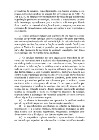 prestadoras de serviços. Especificamente, esta Norma expande a ex-plicação 
de como o auditor da usuária dos serviços aplica as NBC TAs 
315 e a 330 na obtenção do entendimento da entidade que utilizar uma 
organização prestadora de serviços, incluindo o entendimento do con-trole 
interno que seja relevante para a auditoria, suficiente para identi-ficar 
e avaliar os riscos de distorção relevante, e no planejamento e na 
execução de procedimentos adicionais de auditoria que respondam a 
esses riscos. 
2. Muitas entidades terceirizam aspectos de seu negócio a orga-nizações 
que prestam serviços desde a execução de tarefa específica, 
sob a orientação da entidade, até a substituição de unidades inteiras de 
seu negócio ou funções, como a função de conformidade fiscal (com-pliance). 
Muitos dos serviços prestados por essas organizações fazem 
parte das operações de negócios da entidade; entretanto, nem todos 
esses serviços são relevantes para a auditoria. 
3. Os serviços prestados por uma organização prestadora de ser-viços 
são relevantes para a auditoria das demonstrações contábeis da 
entidade quando esses serviços, e os controles sobre eles, fazem parte 
do sistema de informações da entidade usuária de tais serviços, inclu-indo 
os respectivos processos de negócio, relevante para a elaboração 
das demonstrações e dos relatórios contábeis. Embora a maioria dos 
controles da organização prestadora de serviços esteja provavelmente 
relacionada à elaboração de relatórios contábeis, pode haver outros 
controles que também podem ser relevantes para a auditoria, como 
controles sobre a salvaguarda de ativos. Os serviços prestados por 
uma organização prestadora de serviços são parte do sistema de in-formações 
da entidade usuária desses serviços (doravante entidade 
usuária ou entidade), e inclui os respectivos processos de negócio, 
relevante para a elaboração de relatórios contábeis se esses serviços 
afetam algum dos elementos a seguir: 
(a) as classes de transações nas operações da entidade usuária 
que são significativas para as suas demonstrações contábeis; 
(b) os procedimentos, envolvendo os sistemas de tecnologia da 
informação (TI) e sistemas manuais, pelos quais as transações da enti-dade 
usuária são iniciadas, registradas, processadas, corrigidas con-forme 
necessário e divulgadas nas demonstrações contábeis; 
(c) os respectivos registros contábeis, sejam na forma eletrônica 
ou manual, que suportam as informações e contas específicas nas de- 
401 
 