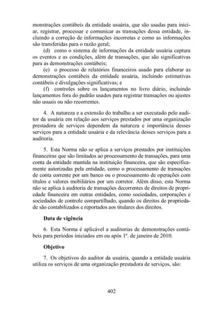 monstrações contábeis da entidade usuária, que são usadas para inici-ar, 
registrar, processar e comunicar as transações dessa entidade, in-cluindo 
a correção de informações incorretas e como as informações 
são transferidas para o razão geral; 
(d) como o sistema de informações da entidade usuária captura 
os eventos e as condições, além de transações, que são significativas 
para as demonstrações contábeis; 
(e) o processo de relatórios financeiros usado para elaborar as 
demonstrações contábeis da entidade usuária, incluindo estimativas 
contábeis e divulgações significativas; e 
(f) controles sobre os lançamentos no livro diário, incluindo 
lançamentos fora do padrão usados para registrar transações ou ajustes 
não usuais ou não recorrentes. 
4. A natureza e a extensão do trabalho a ser executado pelo audi-tor 
da usuária em relação aos serviços prestados por uma organização 
prestadora de serviços dependem da natureza e importância desses 
serviços para a entidade usuária e da relevância desses serviços para a 
auditoria. 
5. Esta Norma não se aplica a serviços prestados por instituições 
financeiras que são limitados ao processamento de transações, para uma 
conta da entidade mantida na instituição financeira, que são especifica-mente 
autorizadas pela entidade, como o processamento de transações 
de conta corrente por um banco ou o processamento de operações com 
títulos e valores mobiliários por um corretor. Além disso, esta Norma 
não se aplica à auditoria de transações decorrentes de direitos de propri-edade 
financeira em outras entidades, como sociedades, corporações e 
sociedades de controle compartilhado, quando os direitos de proprieda-de 
são contabilizados e reportados aos titulares dos direitos. 
Data de vigência 
6. Esta Norma é aplicável a auditorias de demonstrações contá-beis 
para períodos iniciados em ou após 1º. de janeiro de 2010. 
Objetivo 
7. Os objetivos do auditor da usuária, quando a entidade usuária 
utiliza os serviços de uma organização prestadora de serviços, são: 
402 
 