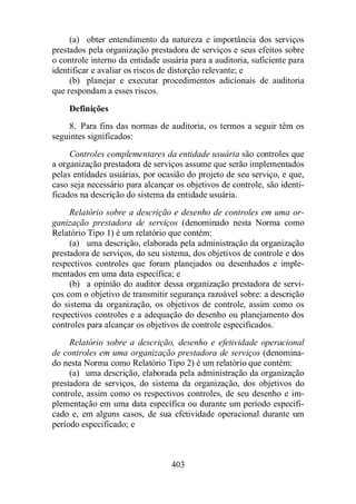 (a) obter entendimento da natureza e importância dos serviços 
prestados pela organização prestadora de serviços e seus efeitos sobre 
o controle interno da entidade usuária para a auditoria, suficiente para 
identificar e avaliar os riscos de distorção relevante; e 
(b) planejar e executar procedimentos adicionais de auditoria 
403 
que respondam a esses riscos. 
Definições 
8. Para fins das normas de auditoria, os termos a seguir têm os 
seguintes significados: 
Controles complementares da entidade usuária são controles que 
a organização prestadora de serviços assume que serão implementados 
pelas entidades usuárias, por ocasião do projeto de seu serviço, e que, 
caso seja necessário para alcançar os objetivos de controle, são identi-ficados 
na descrição do sistema da entidade usuária. 
Relatório sobre a descrição e desenho de controles em uma or-ganização 
prestadora de serviços (denominado nesta Norma como 
Relatório Tipo 1) é um relatório que contém: 
(a) uma descrição, elaborada pela administração da organização 
prestadora de serviços, do seu sistema, dos objetivos de controle e dos 
respectivos controles que foram planejados ou desenhados e imple-mentados 
em uma data específica; e 
(b) a opinião do auditor dessa organização prestadora de servi-ços 
com o objetivo de transmitir segurança razoável sobre: a descrição 
do sistema da organização, os objetivos de controle, assim como os 
respectivos controles e a adequação do desenho ou planejamento dos 
controles para alcançar os objetivos de controle especificados. 
Relatório sobre a descrição, desenho e efetividade operacional 
de controles em uma organização prestadora de serviços (denomina-do 
nesta Norma como Relatório Tipo 2) é um relatório que contém: 
(a) uma descrição, elaborada pela administração da organização 
prestadora de serviços, do sistema da organização, dos objetivos do 
controle, assim como os respectivos controles, de seu desenho e im-plementação 
em uma data específica ou durante um período especifi-cado 
e, em alguns casos, de sua efetividade operacional durante um 
período especificado; e 
 