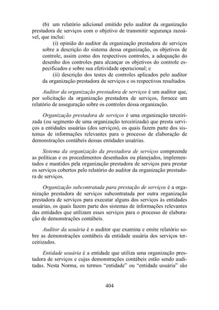 (b) um relatório adicional emitido pelo auditor da organização 
prestadora de serviços com o objetivo de transmitir segurança razoá-vel, 
404 
que inclui: 
(i) opinião do auditor da organização prestadora de serviços 
sobre a descrição do sistema dessa organização, os objetivos de 
controle, assim como dos respectivos controles, a adequação do 
desenho dos controles para alcançar os objetivos do controle es-pecificados 
e sobre sua efetividade operacional; e 
(ii) descrição dos testes de controles aplicados pelo auditor 
da organização prestadora de serviços e os respectivos resultados. 
Auditor da organização prestadora de serviços é um auditor que, 
por solicitação da organização prestadora de serviços, fornece um 
relatório de asseguração sobre os controles dessa organização. 
Organização prestadora de serviços é uma organização terceiri-zada 
(ou segmento de uma organização terceirizada) que presta servi-ços 
a entidades usuárias (dos serviços), os quais fazem parte dos sis-temas 
de informações relevantes para o processo de elaboração de 
demonstrações contábeis dessas entidades usuárias. 
Sistema da organização da prestadora de serviços compreende 
as políticas e os procedimentos desenhados ou planejados, implemen-tados 
e mantidos pela organização prestadora de serviços para prestar 
os serviços cobertos pelo relatório do auditor da organização prestado-ra 
de serviços. 
Organização subcontratada para prestação de serviços é a orga-nização 
prestadora de serviços subcontratada por outra organização 
prestadora de serviços para executar alguns dos serviços às entidades 
usuárias, os quais fazem parte dos sistemas de informações relevantes 
das entidades que utilizam esses serviços para o processo de elabora-ção 
de demonstrações contábeis. 
Auditor da usuária é o auditor que examina e emite relatório so-bre 
as demonstrações contábeis da entidade usuária dos serviços ter-ceirizados. 
Entidade usuária é a entidade que utiliza uma organização pres-tadora 
de serviços e cujas demonstrações contábeis estão sendo audi-tadas. 
Nesta Norma, os termos “entidade” ou “entidade usuária” são 
 