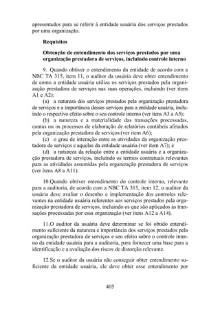 apresentados para se referir à entidade usuária dos serviços prestados 
por uma organização. 
Requisitos 
Obtenção de entendimento dos serviços prestados por uma 
organização prestadora de serviços, incluindo controle interno 
9. Quando obtiver o entendimento da entidade de acordo com a 
NBC TA 315, item 11, o auditor da usuária deve obter entendimento 
de como a entidade usuária utiliza os serviços prestados pela organi-zação 
prestadora de serviços nas suas operações, incluindo (ver itens 
405 
A1 e A2): 
(a) a natureza dos serviços prestados pela organização prestadora 
de serviços e a importância desses serviços para a entidade usuária, inclu-indo 
o respectivo efeito sobre o seu controle interno (ver itens A3 a A5); 
(b) a natureza e a materialidade das transações processadas, 
contas ou os processos de elaboração de relatórios contábeis afetados 
pela organização prestadora de serviços (ver item A6); 
(c) o grau de interação entre as atividades da organização pres-tadora 
de serviços e aquelas da entidade usuária (ver item A7); e 
(d) a natureza da relação entre a entidade usuária e a organiza-ção 
prestadora de serviços, incluindo os termos contratuais relevantes 
para as atividades assumidas pela organização prestadora de serviços 
(ver itens A8 a A11). 
10. Quando obtiver entendimento do controle interno, relevante 
para a auditoria, de acordo com a NBC TA 315, item 12, o auditor da 
usuária deve avaliar o desenho e implementação dos controles rele-vantes 
na entidade usuária referentes aos serviços prestados pela orga-nização 
prestadora de serviços, incluindo os que são aplicados às tran-sações 
processadas por essa organização (ver itens A12 a A14). 
11. O auditor da usuária deve determinar se foi obtido entendi-mento 
suficiente da natureza e importância dos serviços prestados pela 
organização prestadora de serviços e seu efeito sobre o controle inter-no 
da entidade usuária para a auditoria, para fornecer uma base para a 
identificação e a avaliação dos riscos de distorção relevante. 
12. Se o auditor da usuária não conseguir obter entendimento su-ficiente 
da entidade usuária, ele deve obter esse entendimento por 
 
