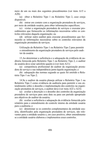 meio de um ou mais dos seguintes procedimentos (ver itens A15 a 
A20): 
(a) obter o Relatório Tipo 1 ou Relatório Tipo 2, caso esteja 
406 
disponível; 
(b) entrar em contato com a organização prestadora de serviços, 
por meio da entidade usuária, para obter informações específicas; 
(c) visitar a organização prestadora de serviços e executar pro-cedimentos 
que fornecerão as informações necessárias sobre os con-troles 
relevantes daquela organização; ou 
(d) utilizar outro auditor para executar procedimentos que for-necerão 
as informações necessárias sobre os controles relevantes da 
organização prestadora de serviços. 
Utilização do Relatório Tipo 1 ou Relatório Tipo 2 para permitir 
o entendimento da organização prestadora de serviços pelo audi-tor 
da usuária 
13. Ao determinar a suficiência e a adequação da evidência de au-ditoria 
fornecida pelo Relatório Tipo 1 ou Relatório Tipo 2, o auditor 
da usuária deve estar satisfeito quanto à (ver item A21): 
(a) competência profissional do auditor da organização presta-dora 
de serviço e sua independência junto àquela organização; e 
(b) adequação das normas segundo as quais foi emitido o Rela-tório 
Tipo 1 ou Tipo 2. 
14. Se o auditor da usuária planeja utilizar o Relatório Tipo 1 ou 
Relatório Tipo 2 como evidência de auditoria para permitir o seu en-tendimento 
sobre o desenho e implementação dos controles na organi-zação 
prestadora de serviços, o auditor deve (ver itens A22 e A23): 
(a) avaliar a descrição e o desenho dos controles da organização 
prestadora de serviços para uma data ou para um período apropriado 
aos objetivos do auditor da usuária; 
(b) avaliar a suficiência e adequação da evidência fornecida pelo 
relatório para o entendimento do controle interno da entidade usuária 
para a auditoria; e 
(c) determinar se os controles complementares da entidade usu-ária, 
identificados pela organização prestadora de serviços, são rele-vantes 
para a entidade usuária e, em caso positivo, obter entendimento 
se a entidade usuária elaborou e implementou esses controles. 
 