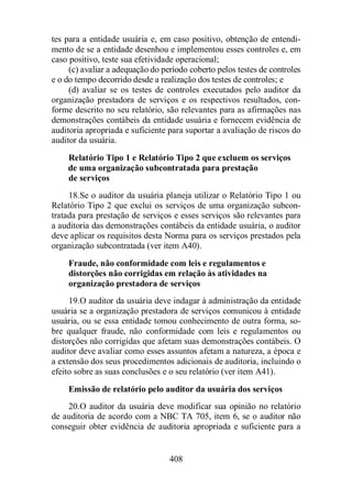 tes para a entidade usuária e, em caso positivo, obtenção de entendi-mento 
de se a entidade desenhou e implementou esses controles e, em 
caso positivo, teste sua efetividade operacional; 
(c) avaliar a adequação do período coberto pelos testes de controles 
e o do tempo decorrido desde a realização dos testes de controles; e 
(d) avaliar se os testes de controles executados pelo auditor da 
organização prestadora de serviços e os respectivos resultados, con-forme 
descrito no seu relatório, são relevantes para as afirmações nas 
demonstrações contábeis da entidade usuária e fornecem evidência de 
auditoria apropriada e suficiente para suportar a avaliação de riscos do 
auditor da usuária. 
Relatório Tipo 1 e Relatório Tipo 2 que excluem os serviços 
de uma organização subcontratada para prestação 
de serviços 
18. Se o auditor da usuária planeja utilizar o Relatório Tipo 1 ou 
Relatório Tipo 2 que exclui os serviços de uma organização subcon-tratada 
para prestação de serviços e esses serviços são relevantes para 
a auditoria das demonstrações contábeis da entidade usuária, o auditor 
deve aplicar os requisitos desta Norma para os serviços prestados pela 
organização subcontratada (ver item A40). 
Fraude, não conformidade com leis e regulamentos e 
distorções não corrigidas em relação às atividades na 
organização prestadora de serviços 
19. O auditor da usuária deve indagar à administração da entidade 
usuária se a organização prestadora de serviços comunicou à entidade 
usuária, ou se essa entidade tomou conhecimento de outra forma, so-bre 
qualquer fraude, não conformidade com leis e regulamentos ou 
distorções não corrigidas que afetam suas demonstrações contábeis. O 
auditor deve avaliar como esses assuntos afetam a natureza, a época e 
a extensão dos seus procedimentos adicionais de auditoria, incluindo o 
efeito sobre as suas conclusões e o seu relatório (ver item A41). 
Emissão de relatório pelo auditor da usuária dos serviços 
20. O auditor da usuária deve modificar sua opinião no relatório 
de auditoria de acordo com a NBC TA 705, item 6, se o auditor não 
conseguir obter evidência de auditoria apropriada e suficiente para a 
408 
 
