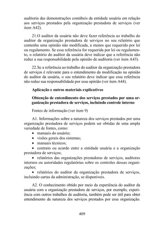 auditoria das demonstrações contábeis da entidade usuária em relação 
aos serviços prestados pela organização prestadora de serviços (ver 
item A42). 
21. O auditor da usuária não deve fazer referência ao trabalho do 
auditor da organização prestadora de serviços no seu relatório que 
contenha uma opinião não modificada, a menos que requerido por lei 
ou regulamento. Se essa referência for requerida por lei ou regulamen-to, 
o relatório do auditor da usuária deve indicar que a referência não 
reduz a sua responsabilidade pela opinião de auditoria (ver item A43). 
22. Se a referência ao trabalho do auditor da organização prestadora 
de serviços é relevante para o entendimento da modificação na opinião 
do auditor da usuária, o seu relatório deve indicar que essa referência 
não reduz sua responsabilidade por essa opinião (ver item A44). 
Aplicação e outros materiais explicativos 
Obtenção de entendimento dos serviços prestados por uma or-ganização 
prestadora de serviços, incluindo controle interno 
Fontes de informação (ver item 9) 
A1. Informações sobre a natureza dos serviços prestados por uma 
organização prestadora de serviços podem ser obtidas de uma ampla 
variedade de fontes, como: 
· manuais do usuário; 
· visões gerais dos sistemas; 
· manuais técnicos; 
· contrato ou acordo entre a entidade usuária e a organização 
409 
prestadora de serviços; 
· relatórios das organizações prestadoras de serviços, auditores 
internos ou autoridades regulatórias sobre os controles dessas organi-zações; 
· relatórios do auditor da organização prestadora de serviços, 
incluindo cartas da administração, se disponíveis. 
A2. O conhecimento obtido por meio da experiência do auditor da 
usuária com a organização prestadora de serviços, por exemplo, experi-ência 
com outros trabalhos de auditoria, também pode ser útil para obter 
entendimento da natureza dos serviços prestados por essa organização. 
 