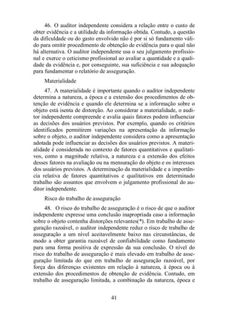 46. O auditor independente considera a relação entre o custo de 
obter evidência e a utilidade da informação obtida. Contudo, a questão 
da dificuldade ou do gasto envolvido não é por si só fundamento váli-do 
para omitir procedimento de obtenção de evidência para o qual não 
há alternativa. O auditor independente usa o seu julgamento profissio-nal 
e exerce o ceticismo profissional ao avaliar a quantidade e a quali-dade 
da evidência e, por conseguinte, sua suficiência e sua adequação 
para fundamentar o relatório de asseguração. 
Materialidade 
47. A materialidade é importante quando o auditor independente 
determina a natureza, a época e a extensão dos procedimentos de ob-tenção 
de evidência e quando ele determina se a informação sobre o 
objeto está isenta de distorção. Ao considerar a materialidade, o audi-tor 
independente compreende e avalia quais fatores podem influenciar 
as decisões dos usuários previstos. Por exemplo, quando os critérios 
identificados permitirem variações na apresentação da informação 
sobre o objeto, o auditor independente considera como a apresentação 
adotada pode influenciar as decisões dos usuários previstos. A materi-alidade 
é considerada no contexto de fatores quantitativos e qualitati-vos, 
como a magnitude relativa, a natureza e a extensão dos efeitos 
desses fatores na avaliação ou na mensuração do objeto e os interesses 
dos usuários previstos. A determinação da materialidade e a importân-cia 
relativa de fatores quantitativos e qualitativos em determinado 
trabalho são assuntos que envolvem o julgamento profissional do au-ditor 
independente. 
Risco do trabalho de asseguração 
48. O risco do trabalho de asseguração é o risco de que o auditor 
independente expresse uma conclusão inapropriada caso a informação 
sobre o objeto contenha distorções relevantes(*). Em trabalho de asse-guração 
razoável, o auditor independente reduz o risco de trabalho de 
asseguração a um nível aceitavelmente baixo nas circunstâncias, de 
modo a obter garantia razoável de confiabilidade como fundamento 
para uma forma positiva de expressão da sua conclusão. O nível do 
risco do trabalho de asseguração é mais elevado em trabalho de asse-guração 
limitada do que em trabalho de asseguração razoável, por 
força das diferenças existentes em relação à natureza, à época ou à 
extensão dos procedimentos de obtenção de evidência. Contudo, em 
trabalho de asseguração limitada, a combinação da natureza, época e 
41 
 