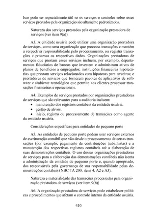 Isso pode ser especialmente útil se os serviços e controles sobre esses 
serviços prestados pela organização são altamente padronizados. 
Natureza dos serviços prestados pela organização prestadora de 
serviços (ver item 9(a)) 
A3. A entidade usuária pode utilizar uma organização prestadora 
de serviços, como uma organização que processa transações e mantém 
a respectiva responsabilidade pelo processamento, ou registra transa-ções 
e processa os respectivos dados. Organizações prestadoras de 
serviços que prestam esses serviços incluem, por exemplo, departa-mentos 
fiduciários de bancos que investem e administram ativos de 
planos de benefícios a empregados; instituições financeiras hipotecá-rias 
que prestam serviços relacionados com hipotecas para terceiros; e 
prestadores de serviços que fornecem pacotes de aplicativos de soft-ware 
e ambiente tecnológico que permite aos clientes processar tran-sações 
financeiras e operacionais. 
A4. Exemplos de serviços prestados por organizações prestadoras 
de serviços que são relevantes para a auditoria incluem: 
· manutenção dos registros contábeis da entidade usuária. 
· gestão de ativos. 
· início, registro ou processamento de transações como agente 
410 
da entidade usuária. 
Considerações específicas para entidades de pequeno porte 
A5. As entidades de pequeno porte podem usar serviços externos 
de escrituração contábil que vão desde o processamento de certas tran-sações 
(por exemplo, pagamento de contribuições trabalhistas) e a 
manutenção dos respectivos registros contábeis até a elaboração de 
suas demonstrações contábeis. O uso dessas organizações prestadoras 
de serviços para a elaboração das demonstrações contábeis não isenta 
a administração da entidade de pequeno porte e, quando apropriado, 
dos responsáveis pela governança de sua responsabilidade pelas de-monstrações 
contábeis (NBC TA 200, itens 4, A2 e A3). 
Natureza e materialidade das transações processadas pela organi-zação 
prestadora de serviços (ver item 9(b)) 
A6. A organização prestadora de serviços pode estabelecer políti-cas 
e procedimentos que afetam o controle interno da entidade usuária. 
 