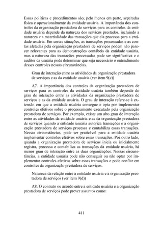 Essas políticas e procedimentos são, pelo menos em parte, separadas 
física e operacionalmente da entidade usuária. A importância dos con-troles 
da organização prestadora de serviços para os controles da enti-dade 
usuária depende da natureza dos serviços prestados, incluindo a 
natureza e a materialidade das transações que ela processa para a enti-dade 
usuária. Em certas situações, as transações processadas e as con-tas 
afetadas pela organização prestadora de serviços podem não pare-cer 
relevantes para as demonstrações contábeis da entidade usuária, 
mas a natureza das transações processadas pode ser significativa e o 
auditor da usuária pode determinar que seja necessário o entendimento 
desses controles nessas circunstâncias. 
Grau de interação entre as atividades da organização prestadora 
de serviços e as da entidade usuária (ver item 9(c)) 
A7. A importância dos controles da organização prestadora de 
serviços para os controles da entidade usuária também depende do 
grau de interação entre as atividades da organização prestadora de 
serviços e as da entidade usuária. O grau de interação refere-se à ex-tensão 
em que a entidade usuária consegue e opta por implementar 
controles efetivos sobre o processamento executado pela organização 
prestadora de serviços. Por exemplo, existe um alto grau de interação 
entre as atividades da entidade usuária e as da organização prestadora 
de serviços quando a entidade usuária autoriza transações e a organi-zação 
prestadora de serviços processa e contabiliza essas transações. 
Nessas circunstâncias, pode ser praticável para a entidade usuária 
implementar controles efetivos sobre essas transações. Por outro lado, 
quando a organização prestadora de serviços inicia ou inicialmente 
registra, processa e contabiliza as transações da entidade usuária, há 
menor grau de interação entre as duas organizações. Nessas circuns-tâncias, 
a entidade usuária pode não conseguir ou não optar por im-plementar 
controles efetivos sobre essas transações e pode confiar em 
controles da organização prestadora de serviços. 
Natureza da relação entre a entidade usuária e a organização pres-tadora 
de serviços (ver item 9(d)) 
A8. O contrato ou acordo entre a entidade usuária e a organização 
prestadora de serviços pode prever assuntos como: 
411 
 