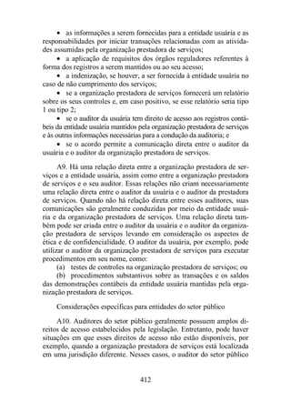 · as informações a serem fornecidas para a entidade usuária e as 
responsabilidades por iniciar transações relacionadas com as ativida-des 
assumidas pela organização prestadora de serviços; 
· a aplicação de requisitos dos órgãos reguladores referentes à 
forma dos registros a serem mantidos ou ao seu acesso; 
· a indenização, se houver, a ser fornecida à entidade usuária no 
caso de não cumprimento dos serviços; 
· se a organização prestadora de serviços fornecerá um relatório 
sobre os seus controles e, em caso positivo, se esse relatório seria tipo 
1 ou tipo 2; 
· se o auditor da usuária tem direito de acesso aos registros contá-beis 
da entidade usuária mantidos pela organização prestadora de serviços 
e às outras informações necessárias para a condução da auditoria; e 
· se o acordo permite a comunicação direta entre o auditor da 
usuária e o auditor da organização prestadora de serviços. 
A9. Há uma relação direta entre a organização prestadora de ser-viços 
e a entidade usuária, assim como entre a organização prestadora 
de serviços e o seu auditor. Essas relações não criam necessariamente 
uma relação direta entre o auditor da usuária e o auditor da prestadora 
de serviços. Quando não há relação direta entre esses auditores, suas 
comunicações são geralmente conduzidas por meio da entidade usuá-ria 
e da organização prestadora de serviços. Uma relação direta tam-bém 
pode ser criada entre o auditor da usuária e o auditor da organiza-ção 
prestadora de serviços levando em consideração os aspectos de 
ética e de confidencialidade. O auditor da usuária, por exemplo, pode 
utilizar o auditor da organização prestadora de serviços para executar 
procedimentos em seu nome, como: 
(a) testes de controles na organização prestadora de serviços; ou 
(b) procedimentos substantivos sobre as transações e os saldos 
das demonstrações contábeis da entidade usuária mantidas pela orga-nização 
412 
prestadora de serviços. 
Considerações específicas para entidades do setor público 
A10. Auditores do setor público geralmente possuem amplos di-reitos 
de acesso estabelecidos pela legislação. Entretanto, pode haver 
situações em que esses direitos de acesso não estão disponíveis, por 
exemplo, quando a organização prestadora de serviços está localizada 
em uma jurisdição diferente. Nesses casos, o auditor do setor público 
 