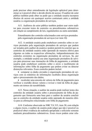 pode precisar obter entendimento da legislação aplicável para deter-minar 
se é possível obter o devido direito de acesso. O auditor do setor 
público também pode obter ou pedir que a entidade usuária incorpore 
direitos de acesso em quaisquer acertos contratuais entre a entidade 
usuária e a organização prestadora de serviços. 
A11. Auditores do setor público também podem usar outro audi-tor 
para executar testes de controles ou procedimentos substantivos 
em relação ao cumprimento de leis, regulamentos ou outra autoridade. 
Entendimento dos controles relacionados com serviços prestados 
pela organização prestadora de serviços (ver item 10) 
A12. A entidade usuária pode estabelecer controles sobre os ser-viços 
prestados pela organização prestadora de serviços que podem 
ser testados pelo auditor da usuária e podem permiti-lo concluir que os 
controles da entidade usuária estão operando de maneira efetiva para 
algumas ou todas as respectivas afirmações, independentemente dos 
controles existentes na organização prestadora de serviços. Se, por 
exemplo, a entidade usuária usa uma organização prestadora de servi-ços 
para processar suas transações de folha de pagamento, a entidade 
usuária pode estabelecer controles sobre o envio e recebimento de 
informações sobre folha de pagamento que podem evitar ou detectar 
distorções relevantes. Esses controles podem incluir: 
· comparar os dados enviados à organização prestadora de ser-viços 
com os relatórios de informações recebidos dessa organização 
413 
após o processamento dos dados; 
· recalcular uma amostra de valores da folha de pagamento para 
verificar a exatidão desses valores e revisar o total da folha de paga-mento 
em termos de razoabilidade. 
A13. Nessa situação, o auditor da usuária pode realizar testes dos 
controles da entidade usuária sobre o processamento de folha de pa-gamento 
que forneceria uma base para o auditor da usuária concluir 
que os controles da entidade usuária estão operando de maneira efeti-va 
para as afirmações relacionadas com folha de pagamento. 
A14. Conforme observado na NBC TA 315, item 30, com relação 
a alguns riscos, o auditor da usuária pode julgar que não é possível ou 
praticável obter evidência de auditoria apropriada e suficiente somente 
mediante procedimentos substantivos. Esses riscos podem estar rela- 
 