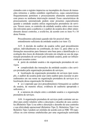 cionados com o registro impreciso ou incompleto de classes de transa-ções 
rotineiras e saldos contábeis significativos, cujas características 
frequentemente permitem o processamento altamente automatizado 
com pouca ou nenhuma intervenção manual. Essas características de 
processamento automatizado podem estar presentes especialmente 
quando a entidade usuária utiliza organizações prestadoras de servi-ços. 
Nesses casos, os controles da entidade usuária sobre esses riscos 
são relevantes para a auditoria e o auditor da usuária deve obter enten-dimento 
desses controles, e avaliá-los, de acordo com os itens 9 e 10 
414 
desta Norma. 
Procedimentos adicionais quando não for possível obter 
entendimento suficiente da entidade usuária (ver item 12) 
A15. A decisão do auditor da usuária sobre qual procedimento 
aplicar, individualmente ou combinado, do item 12, para obter as in-formações 
necessárias para fornecer uma base para a identificação e a 
avaliação dos riscos de distorção relevante em relação ao uso da orga-nização 
prestadora de serviços pela entidade usuária, pode ser influen-ciada 
por assuntos como: 
· porte da entidade usuária e da organização prestadora de ser-viços; 
· complexidade das transações da entidade usuária e dos servi-ços 
prestados pela organização prestadora de serviços; 
· localização da organização prestadora de serviços (por exem-plo, 
o auditor da usuária pode usar outro auditor para executar os pro-cedimentos 
em seu nome na organização prestadora de serviços se a 
localização dessa organização for distante); 
· se é esperado que o(s) procedimento(s) forneça(m) ao auditor 
da usuária, de maneira eficaz, evidência de auditoria apropriada e 
suficiente; e 
· a natureza da relação entre a entidade usuária e a organização 
prestadora de serviços. 
A16. A organização prestadora de serviços pode contratar um au-ditor 
para emitir relatório sobre a descrição e desenho de seus contro-les 
(Relatório Tipo 1) ou sobre a descrição e desenho de seus controles 
e sua efetividade operacional (Relatório Tipo 2). Relatórios Tipo 1 ou 
Relatório Tipo 2 podem ser emitidos de acordo com as NBC TO espe-cíficas 
ou com normas estabelecidas por uma organização autorizada 
 