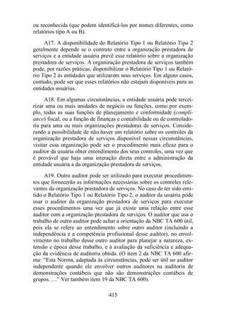 ou reconhecida (que podem identificá-los por nomes diferentes, como 
relatórios tipo A ou B). 
A17. A disponibilidade do Relatório Tipo 1 ou Relatório Tipo 2 
geralmente depende se o contrato entre a organização prestadora de 
serviços e a entidade usuária prevê esse relatório sobre a organização 
prestadora de serviços. A organização prestadora de serviços também 
pode, por razões práticas, disponibilizar o Relatório Tipo 1 ou Relató-rio 
Tipo 2 às entidades que utilizarem seus serviços. Em alguns casos, 
contudo, pode ser que esses relatórios não estejam disponíveis para as 
entidades usuárias. 
A18. Em algumas circunstâncias, a entidade usuária pode tercei-rizar 
uma ou mais unidades de negócio ou funções, como por exem-plo, 
todas as suas funções de planejamento e conformidade (compli-ance) 
fiscal, ou a função de finanças e contabilidade ou de controlado-ria 
para uma ou mais organizações prestadoras de serviços. Conside-rando 
a possibilidade de não haver um relatório sobre os controles da 
organização prestadora de serviços disponível nessas circunstâncias, 
visitar essa organização pode ser o procedimento mais eficaz para o 
auditor da usuária obter entendimento dos seus controles, uma vez que 
é provável que haja uma interação direta entre a administração da 
entidade usuária a da organização prestadora de serviços. 
A19. Outro auditor pode ser utilizado para executar procedimen-tos 
que fornecerão as informações necessárias sobre os controles rele-vantes 
da organização prestadora de serviços. No caso de ter sido emi-tido 
o Relatório Tipo 1 ou Relatório Tipo 2, o auditor da usuária pode 
usar o auditor da organização prestadora de serviços para executar 
esses procedimentos uma vez que já existe uma relação entre esse 
auditor com a organização prestadora de serviços. O auditor que usa o 
trabalho de outro auditor pode achar a orientação da NBC TA 600 útil, 
pois ela se refere ao entendimento sobre outro auditor (incluindo a 
independência e a competência profissional desse auditor), no envol-vimento 
no trabalho desse outro auditor para planejar a natureza, ex-tensão 
e época desse trabalho, e à avaliação da suficiência e adequa-ção 
da evidência de auditoria obtida. (O item 2 da NBC TA 600 afir-ma: 
“Esta Norma, adaptada às circunstâncias, pode ser útil ao auditor 
independente quando ele envolver outros auditores na auditoria de 
demonstrações contábeis que não são demonstrações contábeis de 
grupos. …” Ver também item 19 da NBC TA 600). 
415 
 