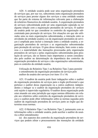 A20. A entidade usuária pode usar uma organização prestadora 
de serviços que, por sua vez, subcontrata outra organização prestadora 
de serviços para prestar alguns dos serviços a uma entidade usuária 
que faz parte do sistema de informações relevante para a elaboração 
de relatórios financeiros da entidade usuária. A organização prestadora 
de serviços subcontratada pode ser uma organização separada ou ter 
alguma relação com a organização prestadora de serviços. O auditor 
da usuária pode ter que considerar os controles da organização sub-contratada 
para prestação de serviços. Em situações em que são utili-zadas 
uma ou mais organizações subcontratadas, a interação entre as 
atividades da entidade usuária e as da organização prestadora de servi-ços 
é ampliada para incluir a interação entre a entidade usuária, a or-ganização 
prestadora de serviços e as organizações subcontratadas 
para prestação de serviços. O grau dessa interação, bem como a natu-reza 
e a materialidade das transações processadas pela organização 
prestadora de serviços e pelas organizações subcontratadas para pres-tação 
de serviços, são os fatores mais importantes a serem considera-dos 
pelo auditor na determinação da importância dos controles da 
organização prestadora de serviços e das organizações subcontratadas, 
para os controles da entidade usuária. 
Utilização do Relatório Tipo 1 ou Relatório Tipo 2 para permitir 
o entendimento da organização prestadora de serviços pelo 
auditor da usuária dos serviços (ver itens 13 e 14) 
A21. O auditor da usuária pode fazer indagações sobre o auditor 
da organização prestadora de serviços para o órgão profissional a que 
pertence o auditor dessa organização ou a outros auditores indepen-dentes 
e indagar se o auditor da organização prestadora de serviços 
está sujeito à supervisão regulatória. O auditor dessa organização pode 
estar atuando em uma jurisdição que segue normas diferentes em rela-ção 
aos relatórios sobre controles da organização prestadora de servi-ços 
e o auditor pode obter informações sobre as normas seguidas pelo 
auditor da organização prestadora de serviços junto ao órgão que de-termina 
416 
essas normas. 
A22. O Relatório Tipo 1 ou Relatório Tipo 2, juntamente com as 
informações sobre a entidade usuária, pode auxiliar o auditor da usuá-ria 
a obter entendimento: 
(a) dos aspectos dos controles da organização prestadora de ser-viços 
que podem afetar o processamento das transações da entidade 
 
