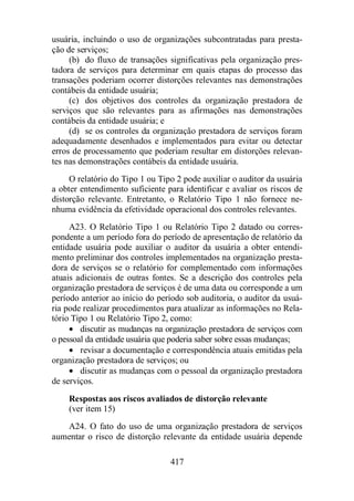 usuária, incluindo o uso de organizações subcontratadas para presta-ção 
de serviços; 
(b) do fluxo de transações significativas pela organização pres-tadora 
de serviços para determinar em quais etapas do processo das 
transações poderiam ocorrer distorções relevantes nas demonstrações 
contábeis da entidade usuária; 
(c) dos objetivos dos controles da organização prestadora de 
serviços que são relevantes para as afirmações nas demonstrações 
contábeis da entidade usuária; e 
(d) se os controles da organização prestadora de serviços foram 
adequadamente desenhados e implementados para evitar ou detectar 
erros de processamento que poderiam resultar em distorções relevan-tes 
nas demonstrações contábeis da entidade usuária. 
O relatório do Tipo 1 ou Tipo 2 pode auxiliar o auditor da usuária 
a obter entendimento suficiente para identificar e avaliar os riscos de 
distorção relevante. Entretanto, o Relatório Tipo 1 não fornece ne-nhuma 
evidência da efetividade operacional dos controles relevantes. 
A23. O Relatório Tipo 1 ou Relatório Tipo 2 datado ou corres-pondente 
a um período fora do período de apresentação de relatório da 
entidade usuária pode auxiliar o auditor da usuária a obter entendi-mento 
preliminar dos controles implementados na organização presta-dora 
de serviços se o relatório for complementado com informações 
atuais adicionais de outras fontes. Se a descrição dos controles pela 
organização prestadora de serviços é de uma data ou corresponde a um 
período anterior ao início do período sob auditoria, o auditor da usuá-ria 
pode realizar procedimentos para atualizar as informações no Rela-tório 
Tipo 1 ou Relatório Tipo 2, como: 
· discutir as mudanças na organização prestadora de serviços com 
o pessoal da entidade usuária que poderia saber sobre essas mudanças; 
· revisar a documentação e correspondência atuais emitidas pela 
organização prestadora de serviços; ou 
· discutir as mudanças com o pessoal da organização prestadora 
417 
de serviços. 
Respostas aos riscos avaliados de distorção relevante 
(ver item 15) 
A24. O fato do uso de uma organização prestadora de serviços 
aumentar o risco de distorção relevante da entidade usuária depende 
 