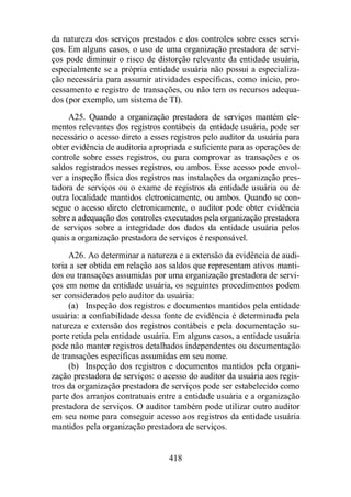 da natureza dos serviços prestados e dos controles sobre esses servi-ços. 
Em alguns casos, o uso de uma organização prestadora de servi-ços 
pode diminuir o risco de distorção relevante da entidade usuária, 
especialmente se a própria entidade usuária não possui a especializa-ção 
necessária para assumir atividades específicas, como início, pro-cessamento 
e registro de transações, ou não tem os recursos adequa-dos 
(por exemplo, um sistema de TI). 
A25. Quando a organização prestadora de serviços mantém ele-mentos 
relevantes dos registros contábeis da entidade usuária, pode ser 
necessário o acesso direto a esses registros pelo auditor da usuária para 
obter evidência de auditoria apropriada e suficiente para as operações de 
controle sobre esses registros, ou para comprovar as transações e os 
saldos registrados nesses registros, ou ambos. Esse acesso pode envol-ver 
a inspeção física dos registros nas instalações da organização pres-tadora 
de serviços ou o exame de registros da entidade usuária ou de 
outra localidade mantidos eletronicamente, ou ambos. Quando se con-segue 
o acesso direto eletronicamente, o auditor pode obter evidência 
sobre a adequação dos controles executados pela organização prestadora 
de serviços sobre a integridade dos dados da entidade usuária pelos 
quais a organização prestadora de serviços é responsável. 
A26. Ao determinar a natureza e a extensão da evidência de audi-toria 
a ser obtida em relação aos saldos que representam ativos manti-dos 
ou transações assumidas por uma organização prestadora de servi-ços 
em nome da entidade usuária, os seguintes procedimentos podem 
ser considerados pelo auditor da usuária: 
(a) Inspeção dos registros e documentos mantidos pela entidade 
usuária: a confiabilidade dessa fonte de evidência é determinada pela 
natureza e extensão dos registros contábeis e pela documentação su-porte 
retida pela entidade usuária. Em alguns casos, a entidade usuária 
pode não manter registros detalhados independentes ou documentação 
de transações específicas assumidas em seu nome. 
(b) Inspeção dos registros e documentos mantidos pela organi-zação 
prestadora de serviços: o acesso do auditor da usuária aos regis-tros 
da organização prestadora de serviços pode ser estabelecido como 
parte dos arranjos contratuais entre a entidade usuária e a organização 
prestadora de serviços. O auditor também pode utilizar outro auditor 
em seu nome para conseguir acesso aos registros da entidade usuária 
mantidos pela organização prestadora de serviços. 
418 
 