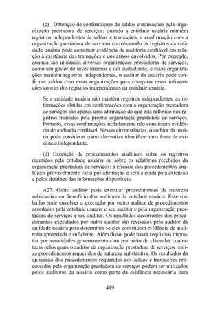 (c) Obtenção de confirmações de saldos e transações pela orga-nização 
prestadora de serviços: quando a entidade usuária mantém 
registros independentes de saldos e transações, a confirmação com a 
organização prestadora de serviços corroborando os registros da enti-dade 
usuária pode constituir evidência de auditoria confiável em rela-ção 
à existência das transações e dos ativos envolvidos. Por exemplo, 
quando são utilizadas diversas organizações prestadoras de serviços, 
como um gestor de investimentos e um custodiante, e essas organiza-ções 
mantêm registros independentes, o auditor da usuária pode con-firmar 
saldos com essas organizações para comparar essas informa-ções 
com as dos registros independentes da entidade usuária. 
Se a entidade usuária não mantém registros independentes, as in-formações 
obtidas em confirmações com a organização prestadora 
de serviços são apenas uma afirmação do que está refletido nos re-gistros 
mantidos pela própria organização prestadora de serviços. 
Portanto, essas confirmações isoladamente não constituem evidên-cia 
de auditoria confiável. Nessas circunstâncias, o auditor da usuá-ria 
pode considerar como alternativa identificar uma fonte de evi-dência 
419 
independente. 
(d) Execução de procedimentos analíticos sobre os registros 
mantidos pela entidade usuária ou sobre os relatórios recebidos da 
organização prestadora de serviços: a eficácia dos procedimentos ana-líticos 
provavelmente varia por afirmação e será afetada pela extensão 
e pelos detalhes das informações disponíveis. 
A27. Outro auditor pode executar procedimentos de natureza 
substantiva em benefício dos auditores da entidade usuária. Esse tra-balho 
pode envolver a execução por outro auditor de procedimentos 
acordados pela entidade usuária e seu auditor e pela organização pres-tadora 
de serviços e seu auditor. Os resultados decorrentes dos proce-dimentos 
executados por outro auditor são revisados pelo auditor da 
entidade usuária para determinar se eles constituem evidência de audi-toria 
apropriada e suficiente. Além disso, pode haver requisitos impos-tos 
por autoridades governamentais ou por meio de cláusulas contra-tuais 
pelos quais o auditor da organização prestadora de serviços reali-za 
procedimentos requeridos de natureza substantiva. Os resultados da 
aplicação dos procedimentos requeridos aos saldos e transações pro-cessadas 
pela organização prestadora de serviços podem ser utilizados 
pelos auditores da usuária como parte da evidência necessária para 
 