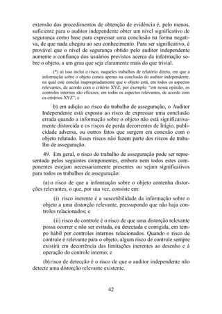 extensão dos procedimentos de obtenção de evidência é, pelo menos, 
suficiente para o auditor independente obter um nível significativo de 
segurança como base para expressar uma conclusão na forma negati-va, 
de que nada chegou ao seu conhecimento. Para ser significativo, é 
provável que o nível de segurança obtido pelo auditor independente 
aumente a confiança dos usuários previstos acerca da informação so-bre 
o objeto, a um grau que seja claramente mais do que trivial. 
(*) a) isso inclui o risco, naqueles trabalhos de relatório direto, em que a 
informação sobre o objeto consta apenas na conclusão do auditor independente, 
na qual este conclui inapropriadamente que o objeto está, em todos os aspectos 
relevantes, de acordo com o critério XYZ; por exemplo: “em nossa opinião, os 
controles internos são eficazes, em todos os aspectos relevantes, de acordo com 
os critérios XYZ”; e 
b) em adição ao risco do trabalho de asseguração, o Auditor 
Independente está exposto ao risco de expressar uma conclusão 
errada quando a informação sobre o objeto não está significativa-mente 
distorcida e os riscos de perda decorrentes de litígio, publi-cidade 
adversa, ou outros fatos que surgem em conexão com o 
objeto relatado. Esses riscos não fazem parte dos riscos de traba-lho 
42 
de asseguração. 
49. Em geral, o risco do trabalho de asseguração pode ser repre-sentado 
pelos seguintes componentes, embora nem todos estes com-ponentes 
estejam necessariamente presentes ou sejam significativos 
para todos os trabalhos de asseguração: 
(a) o risco de que a informação sobre o objeto contenha distor-ções 
relevantes, o que, por sua vez, consiste em: 
(i) risco inerente é a suscetibilidade da informação sobre o 
objeto a uma distorção relevante, pressupondo que não haja con-troles 
relacionados; e 
(ii) risco de controle é o risco de que uma distorção relevante 
possa ocorrer e não ser evitada, ou detectada e corrigida, em tem-po 
hábil por controles internos relacionados. Quando o risco de 
controle é relevante para o objeto, algum risco de controle sempre 
existirá em decorrência das limitações inerentes ao desenho e à 
operação do controle interno; e 
(b) risco de detecção é o risco de que o auditor independente não 
detecte uma distorção relevante existente. 
 