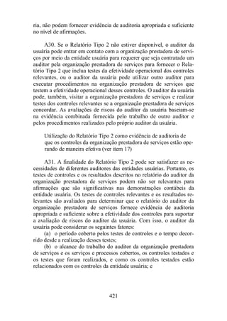 ria, não podem fornecer evidência de auditoria apropriada e suficiente 
no nível de afirmações. 
A30. Se o Relatório Tipo 2 não estiver disponível, o auditor da 
usuária pode entrar em contato com a organização prestadora de servi-ços 
por meio da entidade usuária para requerer que seja contratado um 
auditor pela organização prestadora de serviços para fornecer o Rela-tório 
Tipo 2 que inclua testes da efetividade operacional dos controles 
relevantes, ou o auditor da usuária pode utilizar outro auditor para 
executar procedimentos na organização prestadora de serviços que 
testem a efetividade operacional desses controles. O auditor da usuária 
pode, também, visitar a organização prestadora de serviços e realizar 
testes dos controles relevantes se a organização prestadora de serviços 
concordar. As avaliações de riscos do auditor da usuária baseiam-se 
na evidência combinada fornecida pelo trabalho de outro auditor e 
pelos procedimentos realizados pelo próprio auditor da usuária. 
Utilização do Relatório Tipo 2 como evidência de auditoria de 
que os controles da organização prestadora de serviços estão ope-rando 
de maneira efetiva (ver item 17) 
A31. A finalidade do Relatório Tipo 2 pode ser satisfazer as ne-cessidades 
de diferentes auditores das entidades usuárias. Portanto, os 
testes de controles e os resultados descritos no relatório do auditor da 
organização prestadora de serviços podem não ser relevantes para 
afirmações que são significativas nas demonstrações contábeis da 
entidade usuária. Os testes de controles relevantes e os resultados re-levantes 
são avaliados para determinar que o relatório do auditor da 
organização prestadora de serviços fornece evidência de auditoria 
apropriada e suficiente sobre a efetividade dos controles para suportar 
a avaliação de riscos do auditor da usuária. Com isso, o auditor da 
usuária pode considerar os seguintes fatores: 
(a) o período coberto pelos testes de controles e o tempo decor-rido 
desde a realização desses testes; 
(b) o alcance do trabalho do auditor da organização prestadora 
de serviços e os serviços e processos cobertos, os controles testados e 
os testes que foram realizados, e como os controles testados estão 
relacionados com os controles da entidade usuária; e 
421 
 