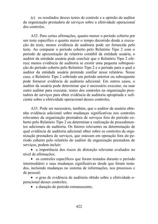 (c) os resultados desses testes de controle e a opinião do auditor 
da organização prestadora de serviços sobre a efetividade operacional 
dos controles. 
A32. Para certas afirmações, quanto menor o período coberto por 
um teste específico e quanto maior o tempo decorrido desde a execu-ção 
do teste, menos evidência de auditoria pode ser fornecida pelo 
teste. Ao comparar o período coberto pelo Relatório Tipo 2 com o 
período de apresentação de relatório contábil da entidade usuária, o 
auditor da entidade usuária pode concluir que o Relatório Tipo 2 ofe-rece 
menos evidência de auditoria se existir uma pequena sobreposi-ção 
do período coberto pelo Relatório Tipo 2 e o período para o qual o 
auditor da entidade usuária pretende confiar nesse relatório. Nesse 
caso, o Relatório Tipo 2 cobrindo um período anterior ou subsequente 
pode fornecer evidência de auditoria adicional. Em outros casos, o 
auditor da usuária pode determinar que é necessário executar, ou usar 
outro auditor para executar, testes dos controles na organização pres-tadora 
de serviços para obter evidência de auditoria apropriada e sufi-ciente 
sobre a efetividade operacional desses controles. 
A33. Pode ser necessário, também, que o auditor da usuária obte-nha 
evidência adicional sobre mudanças significativas nos controles 
relevantes da organização prestadora de serviços fora do período co-berto 
pelo Relatório Tipo 2 ou determinar a realização de procedimen-tos 
adicionais de auditoria. Os fatores relevantes na determinação de 
qual evidência de auditoria adicional obter sobre os controles da orga-nização 
prestadora de serviços, que estavam em operação fora do pe-ríodo 
coberto pelo relatório do auditor da organização prestadora de 
422 
serviços, podem incluir: 
· a importância dos riscos de distorção relevante avaliados no 
nível de afirmações; 
· os controles específicos que foram testados durante o período 
intermediário e suas mudanças significativas desde que foram testa-dos, 
incluindo mudanças no sistema de informações, nos processos e 
de pessoal; 
· o grau de evidência de auditoria obtido sobre a efetividade o-peracional 
desses controles; 
· a duração do período remanescente; 
 