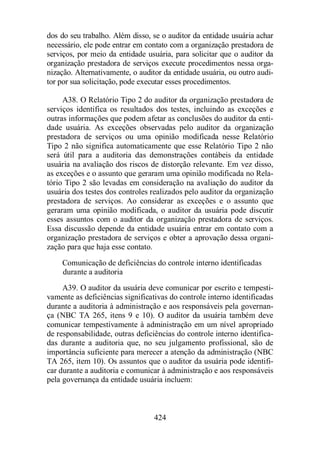 dos do seu trabalho. Além disso, se o auditor da entidade usuária achar 
necessário, ele pode entrar em contato com a organização prestadora de 
serviços, por meio da entidade usuária, para solicitar que o auditor da 
organização prestadora de serviços execute procedimentos nessa orga-nização. 
Alternativamente, o auditor da entidade usuária, ou outro audi-tor 
por sua solicitação, pode executar esses procedimentos. 
A38. O Relatório Tipo 2 do auditor da organização prestadora de 
serviços identifica os resultados dos testes, incluindo as exceções e 
outras informações que podem afetar as conclusões do auditor da enti-dade 
usuária. As exceções observadas pelo auditor da organização 
prestadora de serviços ou uma opinião modificada nesse Relatório 
Tipo 2 não significa automaticamente que esse Relatório Tipo 2 não 
será útil para a auditoria das demonstrações contábeis da entidade 
usuária na avaliação dos riscos de distorção relevante. Em vez disso, 
as exceções e o assunto que geraram uma opinião modificada no Rela-tório 
Tipo 2 são levadas em consideração na avaliação do auditor da 
usuária dos testes dos controles realizados pelo auditor da organização 
prestadora de serviços. Ao considerar as exceções e o assunto que 
geraram uma opinião modificada, o auditor da usuária pode discutir 
esses assuntos com o auditor da organização prestadora de serviços. 
Essa discussão depende da entidade usuária entrar em contato com a 
organização prestadora de serviços e obter a aprovação dessa organi-zação 
para que haja esse contato. 
Comunicação de deficiências do controle interno identificadas 
durante a auditoria 
A39. O auditor da usuária deve comunicar por escrito e tempesti-vamente 
as deficiências significativas do controle interno identificadas 
durante a auditoria à administração e aos responsáveis pela governan-ça 
(NBC TA 265, itens 9 e 10). O auditor da usuária também deve 
comunicar tempestivamente à administração em um nível apropriado 
de responsabilidade, outras deficiências do controle interno identifica-das 
durante a auditoria que, no seu julgamento profissional, são de 
importância suficiente para merecer a atenção da administração (NBC 
TA 265, item 10). Os assuntos que o auditor da usuária pode identifi-car 
durante a auditoria e comunicar à administração e aos responsáveis 
pela governança da entidade usuária incluem: 
424 
 