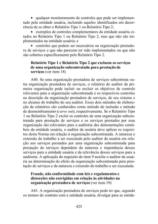 · qualquer monitoramento de controles que pode ser implemen-tado 
pela entidade usuária, incluindo aqueles identificados em decor-rência 
de se obter o Relatório Tipo 1 ou Relatório Tipo 2; 
· exemplos de controles complementares da entidade usuária ci-tados 
no Relatório Tipo 1 ou Relatório Tipo 2, mas que não são im-plementados 
na entidade usuária; e 
· controles que podem ser necessários na organização prestado-ra 
de serviços e que não parecem ter sido implementados ou que não 
são cobertos especificamente pelo Relatório Tipo 2. 
Relatório Tipo 1 e Relatório Tipo 2 que excluem os serviços 
de uma organização subcontratada para prestação de 
serviços (ver item 18) 
A40. Se uma organização prestadora de serviços subcontrata ou-tra 
organização prestadora de serviços, o relatório do auditor da pri-meira 
organização pode incluir ou excluir os objetivos de controle 
relevantes para a organização subcontratada e os respectivos controles 
na descrição da organização prestadora de serviços, de seu sistema e 
no alcance do trabalho do seu auditor. Esses dois métodos de elabora-ção 
de relatórios são conhecidos como método de inclusão e método 
de desmembramento (carve out), respectivamente. Se o Relatório Tipo 
1 ou Relatório Tipo 2 exclui os controles de uma organização subcon-tratada 
para prestação de serviços e os serviços prestados por essa 
organização são relevantes para a auditoria das demonstrações contá-beis 
da entidade usuária, o auditor da usuária deve aplicar os requisi-tos 
desta Norma em relação à organização subcontratada. A natureza e 
extensão do trabalho a ser executado pelo auditor da usuária em rela-ção 
aos serviços prestados por uma organização subcontratada para 
prestação de serviços dependem da natureza e importância desses 
serviços para a entidade usuária e da relevância desses serviços para a 
auditoria. A aplicação do requisito do item 9 auxilia o auditor da usuá-ria 
na determinação do efeito da organização subcontratada para pres-tação 
de serviços e da natureza e extensão do trabalho a ser executado. 
Fraude, não conformidade com leis e regulamentos e 
distorções não corrigidas em relação às atividades na 
organização prestadora de serviços (ver item 19) 
A41. A organização prestadora de serviços pode ter que, segundo 
os termos do contrato com a entidade usuária, divulgar para as entida- 
425 
 