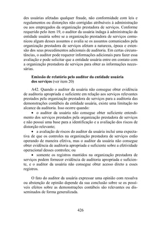 des usuárias afetadas qualquer fraude, não conformidade com leis e 
regulamentos ou distorções não corrigidas atribuíveis à administração 
ou aos empregados da organização prestadora de serviços. Conforme 
requerido pelo item 19, o auditor da usuária indaga à administração da 
entidade usuária sobre se a organização prestadora de serviços comu-nicou 
algum desses assuntos e avalia se os assuntos comunicados pela 
organização prestadora de serviços afetam a natureza, época e exten-são 
dos seus procedimentos adicionais de auditoria. Em certas circuns-tâncias, 
o auditor pode requerer informações adicionais para fazer essa 
avaliação e pode solicitar que a entidade usuária entre em contato com 
a organização prestadora de serviços para obter as informações neces-sárias. 
Emissão de relatório pelo auditor da entidade usuária 
dos serviços (ver item 20) 
A42. Quando o auditor da usuária não consegue obter evidência 
de auditoria apropriada e suficiente em relação aos serviços relevantes 
prestados pela organização prestadora de serviços para a auditoria das 
demonstrações contábeis da entidade usuária, existe uma limitação no 
alcance da auditoria. Isso ocorre quando: 
· o auditor da usuária não consegue obter suficiente entendi-mento 
dos serviços prestados pela organização prestadora de serviços 
e não possui uma base para a identificação e a avaliação dos riscos de 
distorção relevante; 
· a avaliação de riscos do auditor da usuária inclui uma expecta-tiva 
de que os controles na organização prestadora de serviços estão 
operando de maneira efetiva, mas o auditor da usuária não consegue 
obter evidência de auditoria apropriada e suficiente sobre a efetividade 
operacional desses controles; ou 
· somente os registros mantidos na organização prestadora de 
serviços podem fornecer evidência de auditoria apropriada e suficien-te, 
e o auditor da usuária não consegue obter acesso direto a esses 
426 
registros. 
O fato do auditor da usuária expressar uma opinião com ressalva 
ou abstenção de opinião depende da sua conclusão sobre se os possí-veis 
efeitos sobre as demonstrações contábeis são relevantes ou dis-seminados 
de forma generalizada. 
 