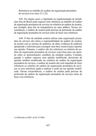 Referência ao trabalho do auditor da organização prestadora 
de serviços (ver itens 21 e 22) 
A43. Em alguns casos, a legislação ou regulamentação de jurisdi-ções 
fora do Brasil pode requerer uma referência ao trabalho do auditor 
da organização prestadora de serviços no relatório do auditor da usuária, 
por exemplo, para fins de transparência no setor público. Nessas cir-cunstâncias, 
o auditor da usuária pode precisar da permissão do auditor 
da organização prestadora de serviços antes de fazer essa referência. 
A44. O fato da entidade usuária utilizar uma organização presta-dora 
de serviços não altera a responsabilidade do auditor da usuária, 
de acordo com as normas de auditoria, de obter evidência de auditoria 
apropriada e suficiente para conseguir uma base razoável para suportar 
sua opinião. Portanto, o auditor não faz referência ao relatório do au-ditor 
da organização prestadora de serviços como base para sua opini-ão 
sobre as demonstrações contábeis da entidade usuária. Contudo, 
quando o auditor expressa uma opinião modificada, decorrente de 
opinião também modificada em relatório do auditor da organização 
prestadora de serviços, o auditor da usuária não está impedido de fazer 
referência ao relatório do auditor da organização prestadora de servi-ços 
se essa referência ajuda a explicar a razão da sua opinião modifi-cada. 
Nessas circunstâncias, o auditor da usuária pode precisar da 
permissão do auditor da organização prestadora de serviços antes de 
fazer essa referência. 
427 
(1) Publicada no DOU, de 03-12-2009. 
 