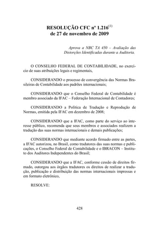 RESOLUÇÃO CFC nº 1.216(1) 
de 27 de novembro de 2009 
Aprova a NBC TA 450 – Avaliação das 
Distorções Identificadas durante a Auditoria. 
O CONSELHO FEDERAL DE CONTABILIDADE, no exercí-cio 
de suas atribuições legais e regimentais, 
CONSIDERANDO o processo de convergência das Normas Bra-sileiras 
de Contabilidade aos padrões internacionais; 
CONSIDERANDO que o Conselho Federal de Contabilidade é 
membro associado da IFAC – Federação Internacional de Contadores; 
CONSIDERANDO a Política de Tradução e Reprodução de 
Normas, emitida pela IFAC em dezembro de 2008; 
CONSIDERANDO que a IFAC, como parte do serviço ao inte-resse 
público, recomenda que seus membros e associados realizem a 
tradução das suas normas internacionais e demais publicações; 
CONSIDERANDO que mediante acordo firmado entre as partes, 
a IFAC autorizou, no Brasil, como tradutores das suas normas e publi-cações, 
o Conselho Federal de Contabilidade e o IBRACON – Institu-to 
dos Auditores Independentes do Brasil; 
CONSIDERANDO que a IFAC, conforme cessão de direitos fir-mado, 
outorgou aos órgãos tradutores os direitos de realizar a tradu-ção, 
publicação e distribuição das normas internacionais impressas e 
428 
em formato eletrônico, 
RESOLVE: 
 