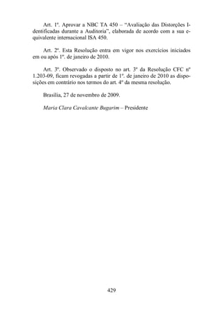 Art. 1º. Aprovar a NBC TA 450 – “Avaliação das Distorções I-dentificadas 
durante a Auditoria”, elaborada de acordo com a sua e-quivalente 
internacional ISA 450. 
Art. 2º. Esta Resolução entra em vigor nos exercícios iniciados 
em ou após 1º. de janeiro de 2010. 
Art. 3º. Observado o disposto no art. 3º da Resolução CFC nº 
1.203-09, ficam revogadas a partir de 1º. de janeiro de 2010 as dispo-sições 
em contrário nos termos do art. 4º da mesma resolução. 
Brasília, 27 de novembro de 2009. 
Maria Clara Cavalcante Bugarim – Presidente 
429 
 