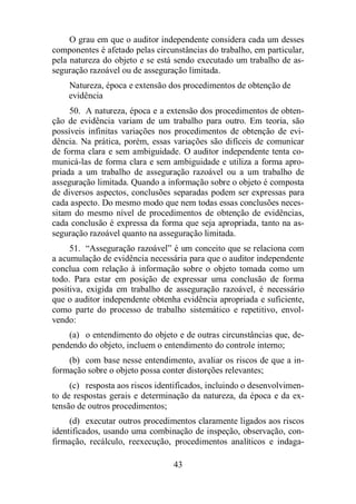 O grau em que o auditor independente considera cada um desses 
componentes é afetado pelas circunstâncias do trabalho, em particular, 
pela natureza do objeto e se está sendo executado um trabalho de as-seguração 
razoável ou de asseguração limitada. 
Natureza, época e extensão dos procedimentos de obtenção de 
evidência 
50. A natureza, época e a extensão dos procedimentos de obten-ção 
de evidência variam de um trabalho para outro. Em teoria, são 
possíveis infinitas variações nos procedimentos de obtenção de evi-dência. 
Na prática, porém, essas variações são difíceis de comunicar 
de forma clara e sem ambiguidade. O auditor independente tenta co-municá- 
las de forma clara e sem ambiguidade e utiliza a forma apro-priada 
a um trabalho de asseguração razoável ou a um trabalho de 
asseguração limitada. Quando a informação sobre o objeto é composta 
de diversos aspectos, conclusões separadas podem ser expressas para 
cada aspecto. Do mesmo modo que nem todas essas conclusões neces-sitam 
do mesmo nível de procedimentos de obtenção de evidências, 
cada conclusão é expressa da forma que seja apropriada, tanto na as-seguração 
razoável quanto na asseguração limitada. 
51. “Asseguração razoável” é um conceito que se relaciona com 
a acumulação de evidência necessária para que o auditor independente 
conclua com relação à informação sobre o objeto tomada como um 
todo. Para estar em posição de expressar uma conclusão de forma 
positiva, exigida em trabalho de asseguração razoável, é necessário 
que o auditor independente obtenha evidência apropriada e suficiente, 
como parte do processo de trabalho sistemático e repetitivo, envol-vendo: 
(a) o entendimento do objeto e de outras circunstâncias que, de-pendendo 
do objeto, incluem o entendimento do controle interno; 
(b) com base nesse entendimento, avaliar os riscos de que a in-formação 
sobre o objeto possa conter distorções relevantes; 
(c) resposta aos riscos identificados, incluindo o desenvolvimen-to 
de respostas gerais e determinação da natureza, da época e da ex-tensão 
de outros procedimentos; 
(d) executar outros procedimentos claramente ligados aos riscos 
identificados, usando uma combinação de inspeção, observação, con-firmação, 
recálculo, reexecução, procedimentos analíticos e indaga- 
43 
 