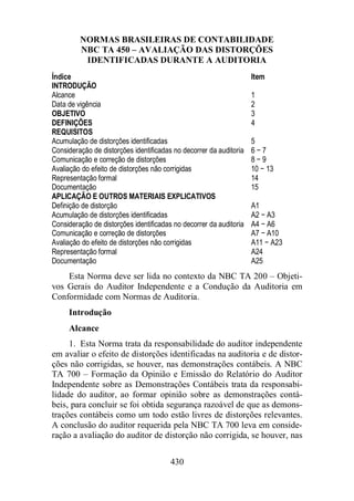 NORMAS BRASILEIRAS DE CONTABILIDADE 
NBC TA 450 – AVALIAÇÃO DAS DISTORÇÕES 
IDENTIFICADAS DURANTE A AUDITORIA 
Índice Item 
INTRODUÇÃO 
Alcance 1 
Data de vigência 2 
OBJETIVO 3 
DEFINIÇÕES 4 
REQUISITOS 
Acumulação de distorções identificadas 5 
Consideração de distorções identificadas no decorrer da auditoria 6 − 7 
Comunicação e correção de distorções 8 − 9 
Avaliação do efeito de distorções não corrigidas 10 − 13 
Representação formal 14 
Documentação 15 
APLICAÇÃO E OUTROS MATERIAIS EXPLICATIVOS 
Definição de distorção A1 
Acumulação de distorções identificadas A2 − A3 
Consideração de distorções identificadas no decorrer da auditoria A4 − A6 
Comunicação e correção de distorções A7 − A10 
Avaliação do efeito de distorções não corrigidas A11 − A23 
Representação formal A24 
Documentação A25 
Esta Norma deve ser lida no contexto da NBC TA 200 – Objeti-vos 
Gerais do Auditor Independente e a Condução da Auditoria em 
Conformidade com Normas de Auditoria. 
Introdução 
Alcance 
1. Esta Norma trata da responsabilidade do auditor independente 
em avaliar o efeito de distorções identificadas na auditoria e de distor-ções 
não corrigidas, se houver, nas demonstrações contábeis. A NBC 
TA 700 – Formação da Opinião e Emissão do Relatório do Auditor 
Independente sobre as Demonstrações Contábeis trata da responsabi-lidade 
do auditor, ao formar opinião sobre as demonstrações contá-beis, 
para concluir se foi obtida segurança razoável de que as demons-trações 
contábeis como um todo estão livres de distorções relevantes. 
A conclusão do auditor requerida pela NBC TA 700 leva em conside-ração 
a avaliação do auditor de distorção não corrigida, se houver, nas 
430 
 