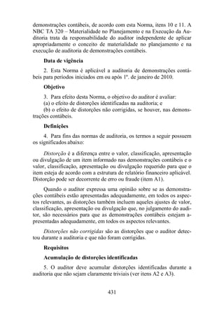 demonstrações contábeis, de acordo com esta Norma, itens 10 e 11. A 
NBC TA 320 – Materialidade no Planejamento e na Execução da Au-ditoria 
trata da responsabilidade do auditor independente de aplicar 
apropriadamente o conceito de materialidade no planejamento e na 
execução de auditoria de demonstrações contábeis. 
Data de vigência 
2. Esta Norma é aplicável a auditoria de demonstrações contá-beis 
para períodos iniciados em ou após 1º. de janeiro de 2010. 
Objetivo 
3. Para efeito desta Norma, o objetivo do auditor é avaliar: 
(a) o efeito de distorções identificadas na auditoria; e 
(b) o efeito de distorções não corrigidas, se houver, nas demons-trações 
contábeis. 
Definições 
4. Para fins das normas de auditoria, os termos a seguir possuem 
431 
os significados abaixo: 
Distorção é a diferença entre o valor, classificação, apresentação 
ou divulgação de um item informado nas demonstrações contábeis e o 
valor, classificação, apresentação ou divulgação requerido para que o 
item esteja de acordo com a estrutura de relatório financeiro aplicável. 
Distorção pode ser decorrente de erro ou fraude (item A1). 
Quando o auditor expressa uma opinião sobre se as demonstra-ções 
contábeis estão apresentadas adequadamente, em todos os aspec-tos 
relevantes, as distorções também incluem aqueles ajustes de valor, 
classificação, apresentação ou divulgação que, no julgamento do audi-tor, 
são necessários para que as demonstrações contábeis estejam a-presentadas 
adequadamente, em todos os aspectos relevantes. 
Distorções não corrigidas são as distorções que o auditor detec-tou 
durante a auditoria e que não foram corrigidas. 
Requisitos 
Acumulação de distorções identificadas 
5. O auditor deve acumular distorções identificadas durante a 
auditoria que não sejam claramente triviais (ver itens A2 e A3). 
 
