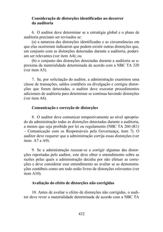 Consideração de distorções identificadas no decorrer 
da auditoria 
6. O auditor deve determinar se a estratégia global e o plano de 
auditoria precisam ser revisados se: 
(a) a natureza das distorções identificadas e as circunstâncias em 
que elas ocorreram indicarem que podem existir outras distorções que, 
em conjunto com as distorções detectadas durante a auditoria, poderi-am 
ser relevantes (ver item A4); ou 
(b) o conjunto das distorções detectadas durante a auditoria se a-proxima 
da materialidade determinada de acordo com a NBC TA 320 
432 
(ver item A5). 
7. Se, por solicitação do auditor, a administração examinou uma 
classe de transações, saldos contábeis ou divulgação e corrigiu distor-ções 
que foram detectadas, o auditor deve executar procedimentos 
adicionais de auditoria para determinar se continua havendo distorções 
(ver item A6). 
Comunicação e correção de distorções 
8. O auditor deve comunicar tempestivamente ao nível apropria-do 
da administração todas as distorções detectadas durante a auditoria, 
a menos que seja proibido por lei ou regulamento (NBC TA 260 (R1) 
– Comunicação com os Responsáveis pela Governança, item 7). O 
auditor deve requerer que a administração corrija essas distorções (ver 
itens A7 a A9). 
9. Se a administração recusar-se a corrigir algumas das distor-ções 
reportadas pelo auditor, este deve obter o entendimento sobre as 
razões pelas quais a administração decidiu por não efetuar as corre-ções 
e deve considerar esse entendimento ao avaliar se as demonstra-ções 
contábeis como um todo estão livres de distorções relevantes (ver 
item A10). 
Avaliação do efeito de distorções não corrigidas 
10. Antes de avaliar o efeito de distorções não corrigidas, o audi-tor 
deve rever a materialidade determinada de acordo com a NBC TA 
 