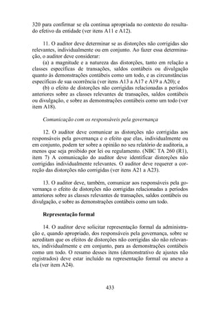 320 para confirmar se ela continua apropriada no contexto do resulta-do 
efetivo da entidade (ver itens A11 e A12). 
11. O auditor deve determinar se as distorções não corrigidas são 
relevantes, individualmente ou em conjunto. Ao fazer essa determina-ção, 
o auditor deve considerar: 
(a) a magnitude e a natureza das distorções, tanto em relação a 
classes específicas de transações, saldos contábeis ou divulgação 
quanto às demonstrações contábeis como um todo, e as circunstâncias 
específicas de sua ocorrência (ver itens A13 a A17 e A19 a A20); e 
(b) o efeito de distorções não corrigidas relacionadas a períodos 
anteriores sobre as classes relevantes de transações, saldos contábeis 
ou divulgação, e sobre as demonstrações contábeis como um todo (ver 
item A18). 
Comunicação com os responsáveis pela governança 
12. O auditor deve comunicar as distorções não corrigidas aos 
responsáveis pela governança e o efeito que elas, individualmente ou 
em conjunto, podem ter sobre a opinião no seu relatório de auditoria, a 
menos que seja proibido por lei ou regulamento. (NBC TA 260 (R1), 
item 7) A comunicação do auditor deve identificar distorções não 
corrigidas individualmente relevantes. O auditor deve requerer a cor-reção 
das distorções não corrigidas (ver itens A21 a A23). 
13. O auditor deve, também, comunicar aos responsáveis pela go-vernança 
o efeito de distorções não corrigidas relacionadas a períodos 
anteriores sobre as classes relevantes de transações, saldos contábeis ou 
divulgação, e sobre as demonstrações contábeis como um todo. 
433 
Representação formal 
14. O auditor deve solicitar representação formal da administra-ção 
e, quando apropriado, dos responsáveis pela governança, sobre se 
acreditam que os efeitos de distorções não corrigidas são não relevan-tes, 
individualmente e em conjunto, para as demonstrações contábeis 
como um todo. O resumo desses itens (demonstrativo de ajustes não 
registrados) deve estar incluído na representação formal ou anexo a 
ela (ver item A24). 
 