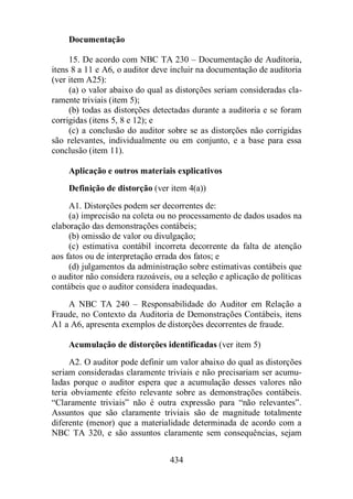 434 
Documentação 
15. De acordo com NBC TA 230 – Documentação de Auditoria, 
itens 8 a 11 e A6, o auditor deve incluir na documentação de auditoria 
(ver item A25): 
(a) o valor abaixo do qual as distorções seriam consideradas cla-ramente 
triviais (item 5); 
(b) todas as distorções detectadas durante a auditoria e se foram 
corrigidas (itens 5, 8 e 12); e 
(c) a conclusão do auditor sobre se as distorções não corrigidas 
são relevantes, individualmente ou em conjunto, e a base para essa 
conclusão (item 11). 
Aplicação e outros materiais explicativos 
Definição de distorção (ver item 4(a)) 
A1. Distorções podem ser decorrentes de: 
(a) imprecisão na coleta ou no processamento de dados usados na 
elaboração das demonstrações contábeis; 
(b) omissão de valor ou divulgação; 
(c) estimativa contábil incorreta decorrente da falta de atenção 
aos fatos ou de interpretação errada dos fatos; e 
(d) julgamentos da administração sobre estimativas contábeis que 
o auditor não considera razoáveis, ou a seleção e aplicação de políticas 
contábeis que o auditor considera inadequadas. 
A NBC TA 240 – Responsabilidade do Auditor em Relação a 
Fraude, no Contexto da Auditoria de Demonstrações Contábeis, itens 
A1 a A6, apresenta exemplos de distorções decorrentes de fraude. 
Acumulação de distorções identificadas (ver item 5) 
A2. O auditor pode definir um valor abaixo do qual as distorções 
seriam consideradas claramente triviais e não precisariam ser acumu-ladas 
porque o auditor espera que a acumulação desses valores não 
teria obviamente efeito relevante sobre as demonstrações contábeis. 
“Claramente triviais” não é outra expressão para “não relevantes”. 
Assuntos que são claramente triviais são de magnitude totalmente 
diferente (menor) que a materialidade determinada de acordo com a 
NBC TA 320, e são assuntos claramente sem consequências, sejam 
 