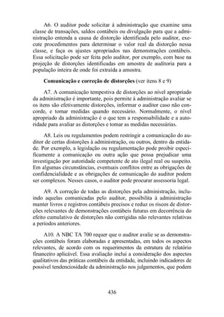 A6. O auditor pode solicitar à administração que examine uma 
classe de transações, saldos contábeis ou divulgação para que a admi-nistração 
entenda a causa de distorção identificada pelo auditor, exe-cute 
procedimentos para determinar o valor real da distorção nessa 
classe, e faça os ajustes apropriados nas demonstrações contábeis. 
Essa solicitação pode ser feita pelo auditor, por exemplo, com base na 
projeção de distorções identificadas em amostra de auditoria para a 
população inteira de onde foi extraída a amostra. 
Comunicação e correção de distorções (ver itens 8 e 9) 
A7. A comunicação tempestiva de distorções ao nível apropriado 
da administração é importante, pois permite à administração avaliar se 
os itens são efetivamente distorções, informar o auditor caso não con-corde, 
e tomar medidas quando necessário. Normalmente, o nível 
apropriado da administração é o que tem a responsabilidade e a auto-ridade 
para avaliar as distorções e tomar as medidas necessárias. 
A8. Leis ou regulamentos podem restringir a comunicação do au-ditor 
de certas distorções à administração, ou outros, dentro da entida-de. 
Por exemplo, a legislação ou regulamentação pode proibir especi-ficamente 
a comunicação ou outra ação que possa prejudicar uma 
investigação por autoridade competente de ato ilegal real ou suspeito. 
Em algumas circunstâncias, eventuais conflitos entre as obrigações de 
confidencialidade e as obrigações de comunicação do auditor podem 
ser complexos. Nesses casos, o auditor pode procurar assessoria legal. 
A9. A correção de todas as distorções pela administração, inclu-indo 
aquelas comunicadas pelo auditor, possibilita à administração 
manter livros e registros contábeis precisos e reduz os riscos de distor-ções 
relevantes de demonstrações contábeis futuras em decorrência do 
efeito cumulativo de distorções não corrigidas não relevantes relativas 
a períodos anteriores. 
A10. A NBC TA 700 requer que o auditor avalie se as demonstra-ções 
contábeis foram elaboradas e apresentadas, em todos os aspectos 
relevantes, de acordo com os requerimentos da estrutura de relatório 
financeiro aplicável. Essa avaliação inclui a consideração dos aspectos 
qualitativos das práticas contábeis da entidade, incluindo indicadores de 
possível tendenciosidade da administração nos julgamentos, que podem 
436 
 