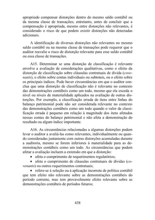 apropriado compensar distorções dentro do mesmo saldo contábil ou 
da mesma classe de transações; entretanto, antes de concluir que a 
compensação é apropriada, mesmo entre distorções não relevantes, é 
considerado o risco de que podem existir distorções não detectadas 
adicionais. 
A identificação de diversas distorções não relevantes no mesmo 
saldo contábil ou na mesma classe de transações pode requerer que o 
auditor reavalie o risco de distorção relevante para esse saldo contábil 
ou essa classe de transações. 
A15. Determinar se uma distorção de classificação é relevante 
envolve a avaliação de considerações qualitativas, como o efeito da 
distorção de classificação sobre cláusulas contratuais de dívida (cove-nants), 
o efeito sobre contas individuais ou subtotais, ou o efeito sobre 
os principais índices. Pode haver circunstâncias em que o auditor con-clua 
que uma distorção de classificação não é relevante no contexto 
das demonstrações contábeis como um todo, mesmo que ela exceda o 
nível ou níveis de materialidade aplicados na avaliação de outras dis-torções. 
Por exemplo, a classificação errada de itens entre linhas do 
balanço patrimonial pode não ser considerada relevante no contexto 
das demonstrações contábeis como um todo quando o valor da classi-ficação 
errada é pequeno em relação à magnitude dos itens afetados 
nessas contas do balanço patrimonial e não afeta a demonstração do 
resultado ou algum índice importante. 
A16. As circunstâncias relacionadas a algumas distorções podem 
levar o auditor a avaliá-las como relevantes, individualmente ou quan-do 
consideradas juntamente com outras distorções acumuladas durante 
a auditoria, mesmo se forem inferiores à materialidade para as de-monstrações 
contábeis como um todo. As circunstâncias que podem 
afetar a avaliação incluem a extensão em que a distorção: 
· afeta o cumprimento de requerimentos regulatórios; 
· afeta o cumprimento de cláusulas contratuais de dívidas (co-venants) 
ou outros requerimentos contratuais; 
· refere-se à seleção ou à aplicação incorreta de política contábil 
que tem efeito não relevante sobre as demonstrações contábeis do 
período corrente, mas tem provavelmente efeito relevante sobre as 
demonstrações contábeis de períodos futuros; 
438 
 