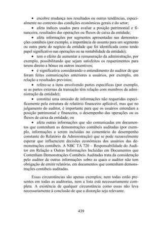 · encobre mudança nos resultados ou outras tendências, especi-almente 
no contexto das condições econômicas gerais e do setor; 
· afeta índices usados para avaliar a posição patrimonial e fi-nanceira, 
resultados das operações ou fluxos de caixa da entidade; 
· afeta informações por segmentos apresentadas nas demonstra-ções 
contábeis (por exemplo, a importância do assunto para um segmento 
ou outra parte do negócio da entidade que foi identificada como tendo 
papel significativo nas operações ou na rentabilidade da entidade); 
· tem o efeito de aumentar a remuneração da administração, por 
exemplo, possibilitando que sejam satisfeitos os requerimentos para 
terem direito a bônus ou outros incentivos; 
· é significativa considerando o entendimento do auditor de que 
foram feitas comunicações anteriores a usuários, por exemplo, em 
relação a resultados previstos; 
· refere-se a itens envolvendo partes específicas (por exemplo, 
se as partes externas da transação têm relação com membros da admi-nistração 
439 
da entidade); 
· constitui uma omissão de informações não requeridas especi-ficamente 
pela estrutura de relatório financeiro aplicável, mas que no 
julgamento do auditor, é importante para que os usuários entendam a 
posição patrimonial e financeira, o desempenho das operações ou os 
fluxos de caixa da entidade; ou 
· afeta outras informações que são comunicadas em documen-tos 
que contenham as demonstrações contábeis auditadas (por exem-plo, 
informações a serem incluídas no comentário do desempenho 
constante do Relatório da Administração) que se pode razoavelmente 
esperar que influenciem decisões econômicas dos usuários das de-monstrações 
contábeis. A NBC TA 720 – Responsabilidade do Audi-tor 
em Relação a Outras Informações Incluídas em Documentos que 
Contenham Demonstrações Contábeis Auditadas trata da consideração 
pelo auditor de outras informações sobre as quais o auditor não tem 
obrigação de emitir relatório, em documentos que contenham demons-trações 
contábeis auditadas. 
Essas circunstâncias são apenas exemplos; nem todas estão pre-sentes 
em todas as auditorias, nem a lista está necessariamente com-pleta. 
A existência de qualquer circunstância como essas não leva 
necessariamente à conclusão de que a distorção seja relevante. 
 