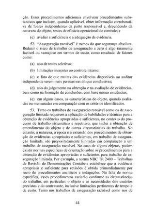 ção. Esses procedimentos adicionais envolvem procedimentos subs-tantivos 
que incluem, quando aplicável, obter informação corroborati-va 
de fontes independentes da parte responsável e, dependendo da 
natureza do objeto, testes de eficácia operacional de controle; e 
(e) avaliar a suficiência e a adequação da evidência. 
52. “Asseguração razoável” é menos do que segurança absoluta. 
Reduzir o risco de trabalho de asseguração a zero é algo raramente 
factível ou vantajoso em termos de custo, como resultado de fatores 
como: 
(a) uso de testes seletivos; 
(b) limitações inerentes ao controle interno; 
(c) o fato de que muitas das evidências disponíveis ao auditor 
independente serem mais persuasivas do que conclusivas; 
(d) uso do julgamento na obtenção e na avaliação de evidências, 
bem como na formação de conclusões, com base nessas evidências; 
(e) em alguns casos, as características do objeto, quando avalia-das 
ou mensuradas em comparação com os critérios identificados. 
53. Tanto os trabalhos de asseguração razoável como os de asse-guração 
limitada requerem a aplicação de habilidades e técnicas para a 
obtenção de evidências apropriadas e suficientes, no contexto do pro-cesso 
de trabalho sistemático e repetitivo, que inclui a obtenção de 
entendimento do objeto e de outras circunstâncias do trabalho. No 
entanto, a natureza, a época e a extensão dos procedimentos de obten-ção 
de evidências apropriadas e suficientes, em trabalho de assegura-ção 
limitada, são propositadamente limitadas em comparação a um 
trabalho de asseguração razoável. No caso de alguns objetos, podem 
existir normas específicas de orientação sobre os procedimentos para a 
obtenção de evidências apropriadas e suficientes para trabalho de as-seguração 
limitada. Por exemplo, a norma NBC TR 2400 – Trabalhos 
de Revisão de Demonstrações Contábeis estabelece que a evidência 
apropriada e suficiente para revisões é obtida primordialmente por 
meio de procedimentos analíticos e indagações. Na falta de norma 
específica, esses procedimentos variarão conforme as circunstâncias 
do trabalho, em particular: o objeto e as necessidades dos usuários 
previstos e do contratante, inclusive limitações pertinentes de tempo e 
de custo. Tanto nos trabalhos de asseguração razoável como nos de 
44 
 