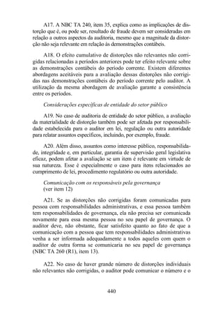 A17. A NBC TA 240, item 35, explica como as implicações de dis-torção 
que é, ou pode ser, resultado de fraude devem ser consideradas em 
relação a outros aspectos da auditoria, mesmo que a magnitude da distor-ção 
não seja relevante em relação às demonstrações contábeis. 
A18. O efeito cumulativo de distorções não relevantes não corri-gidas 
relacionadas a períodos anteriores pode ter efeito relevante sobre 
as demonstrações contábeis do período corrente. Existem diferentes 
abordagens aceitáveis para a avaliação dessas distorções não corrigi-das 
nas demonstrações contábeis do período corrente pelo auditor. A 
utilização da mesma abordagem de avaliação garante a consistência 
entre os períodos. 
Considerações específicas de entidade do setor público 
A19. No caso de auditoria de entidade do setor público, a avaliação 
da materialidade de distorção também pode ser afetada por responsabili-dade 
estabelecida para o auditor em lei, regulação ou outra autoridade 
para relatar assuntos específicos, incluindo, por exemplo, fraude. 
A20. Além disso, assuntos como interesse público, responsabilida-de, 
integridade e, em particular, garantia de supervisão geral legislativa 
eficaz, podem afetar a avaliação se um item é relevante em virtude de 
sua natureza. Esse é especialmente o caso para itens relacionados ao 
cumprimento de lei, procedimento regulatório ou outra autoridade. 
Comunicação com os responsáveis pela governança 
(ver item 12) 
A21. Se as distorções não corrigidas foram comunicadas para 
pessoa com responsabilidades administrativas, e essa pessoa também 
tem responsabilidades de governança, ela não precisa ser comunicada 
novamente para essa mesma pessoa no seu papel de governança. O 
auditor deve, não obstante, ficar satisfeito quanto ao fato de que a 
comunicação com a pessoa que tem responsabilidades administrativas 
venha a ser informada adequadamente a todos aqueles com quem o 
auditor de outra forma se comunicaria no seu papel de governança 
(NBC TA 260 (R1), item 13). 
A22. No caso de haver grande número de distorções individuais 
não relevantes não corrigidas, o auditor pode comunicar o número e o 
440 
 