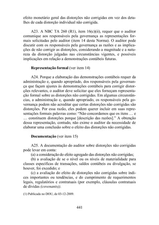 efeito monetário geral das distorções não corrigidas em vez dos deta-lhes 
de cada distorção individual não corrigida. 
A23. A NBC TA 260 (R1), item 16(c)(ii), requer que o auditor 
comunique aos responsáveis pela governança as representações for-mais 
solicitadas pelo auditor (item 14 desta Norma). O auditor pode 
discutir com os responsáveis pela governança as razões e as implica-ções 
de não corrigir as distorções, considerando a magnitude e a natu-reza 
da distorção julgadas nas circunstâncias vigentes, e possíveis 
implicações em relação a demonstrações contábeis futuras. 
Representação formal (ver item 14) 
A24. Porque a elaboração das demonstrações contábeis requer da 
administração e, quando apropriado, dos responsáveis pela governan-ça 
que façam ajustes às demonstrações contábeis para corrigir distor-ções 
relevantes, o auditor deve solicitar que eles forneçam representa-ção 
formal sobre as distorções não corrigidas. Em algumas circunstân-cias, 
a administração e, quando apropriado, os responsáveis pela go-vernança 
podem não acreditar que certas distorções não corrigidas são 
distorções. Por essa razão, eles podem querer incluir em suas repre-sentações 
formais palavras como: “Não concordamos que os itens … e 
… constituem distorções porque [descrição das razões].” A obtenção 
dessa representação, contudo, não exime o auditor da necessidade de 
elaborar uma conclusão sobre o efeito das distorções não corrigidas. 
Documentação (ver item 15) 
A25. A documentação do auditor sobre distorções não corrigidas 
441 
pode levar em conta: 
(a) a consideração do efeito agregado das distorções não corrigidas; 
(b) a avaliação de se o nível ou os níveis de materialidade para 
classes específicas de transações, saldos contábeis ou divulgação, se 
houver, foi excedido; e 
(c) a avaliação do efeito de distorções não corrigidas sobre índi-ces 
importantes ou tendências, e do cumprimento de requerimentos 
legais, regulatórios e contratuais (por exemplo, cláusulas contratuais 
de dívidas (covenants)). 
(1) Publicada no DOU, de 03-12-2009. 
 